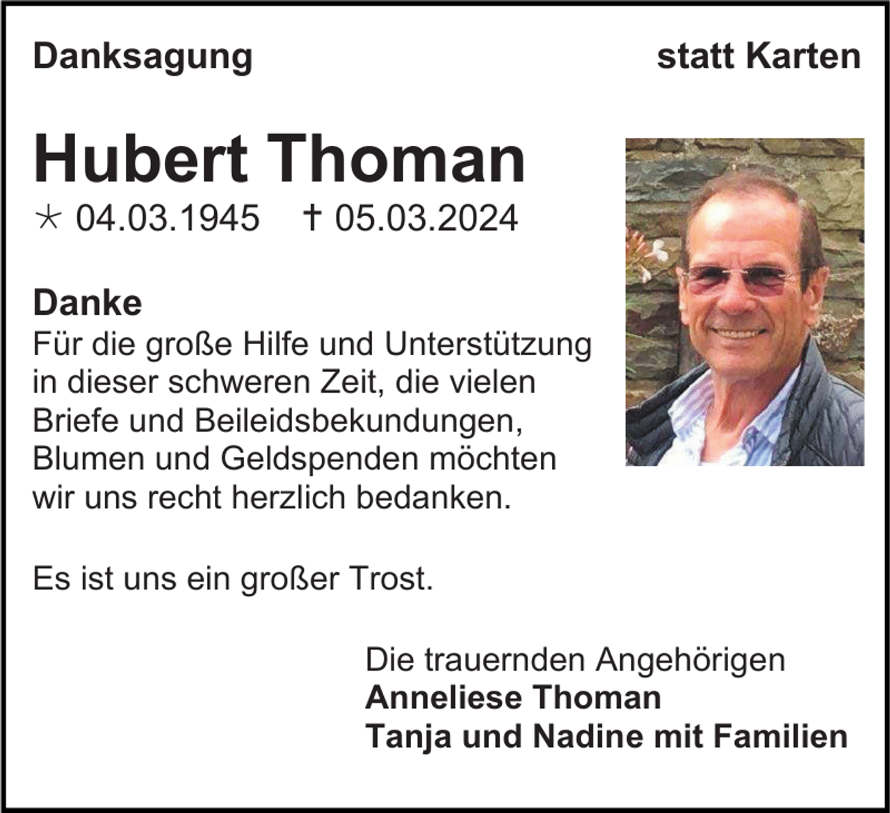 <p>Danksagung</p>
<p>statt Karten</p>
<p>Hubert Thoman<br />* 04.03.1945</p>
<p><span>†</span> 05.03.2024</p>
<p>Danke<br />Für die große Hilfe und Unterstützung<br />in dieser schweren Zeit, die vielen<br />Briefe und Beileidsbekundungen,<br />Blumen und Geldspenden möchten<br />wir uns recht herzlich bedanken.<br />Es ist uns ein großer Trost.<br />Die trauernden Angehörigen<br />Anneliese Thoman<br />Tanja und Nadine mit Familien</p>