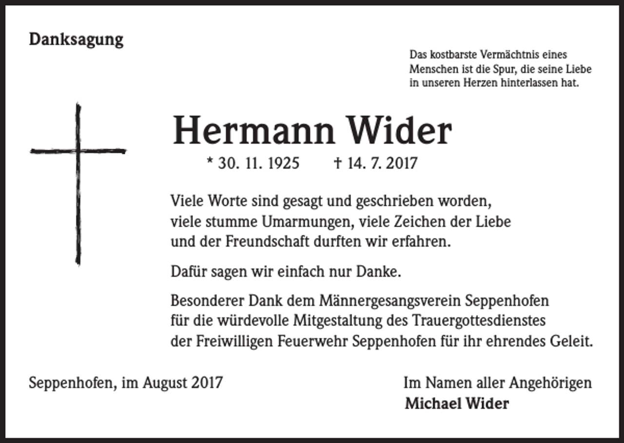 <p>Danksagung</p><p>Das kostbarste Vermächtnis eines<br />Menschen ist die Spur, die seine Liebe<br />in unseren Herzen hinterlassen hat.</p><p>Hermann Wider<br />* 30. 11. 1925 † 14. 7. 2017</p><p>Viele Worte sind gesagt und geschrieben worden,<br />viele stumme Umarmungen, viele Zeichen der Liebe<br />und der Freundschaft durften wir erfahren.<br />Dafür sagen wir einfach nur Danke.<br />Besonderer Dank dem Männergesangsverein Seppenhofen<br />für die würdevolle Mitgestaltung des Trauergottesdienstes<br />der Freiwilligen Feuerwehr Seppenhofen für ihr ehrendes Geleit.<br />Seppenhofen, im August 2017</p><p>Im Namen aller Angehörigen<br />Michael Wider</p>