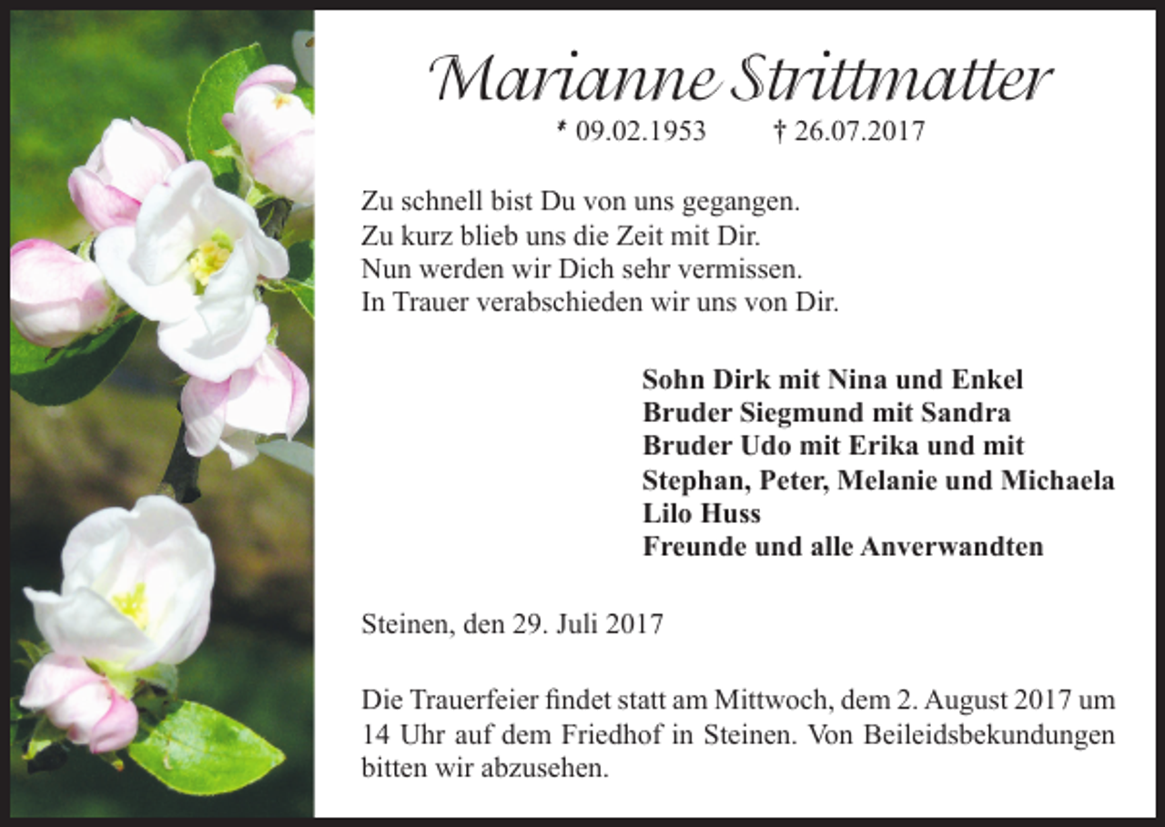 <p>Marianne Strittmatter<br />* 09.02.1953</p><p>† 26.07.2017</p><p>Zu schnell bist Du von uns gegangen.<br />Zu kurz blieb uns die Zeit mit Dir.<br />Nun werden wir Dich sehr vermissen.<br />In Trauer verabschieden wir uns von Dir.<br />Sohn Dirk mit Nina und Enkel<br />Bruder Siegmund mit Sandra<br />Bruder Udo mit Erika und mit<br />Stephan, Peter, Melanie und Michaela<br />Lilo Huss<br />Freunde und alle Anverwandten<br />Steinen, den 29. Juli 2017<br />Die Trauerfeier findet statt am Mittwoch, dem 2. August 2017 um<br />14 Uhr auf dem Friedhof in Steinen. Von Beileidsbekundungen<br />bitten wir abzusehen.</p>