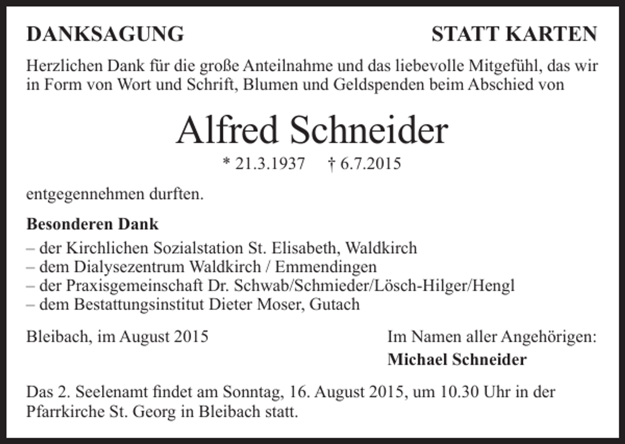 <p>DANKSAGUNG</p><p>STATT KARTEN</p><p>Herzlichen Dank für die große Anteilnahme und das liebevolle Mitgefühl, das wir<br />in Form von Wort und Schrift, Blumen und Geldspenden beim Abschied von</p><p>Alfred Schneider<br />* 21.3.1937</p><p>† 6.7.2015</p><p>entgegennehmen durften.<br />Besonderen Dank<br />– der Kirchlichen Sozialstation St. Elisabeth, Waldkirch<br />– dem Dialysezentrum Waldkirch / Emmendingen<br />– der Praxisgemeinschaft Dr. Schwab/Schmieder/Lösch-Hilger/Hengl<br />– dem Bestattungsinstitut Dieter Moser, Gutach<br />Bleibach, im August 2015</p><p>Im Namen aller Angehörigen:<br />Michael Schneider</p><p>Das 2. Seelenamt findet am Sonntag, 16. August 2015, um 10.30 Uhr in der<br />Pfarrkirche St. Georg in Bleibach statt.</p>