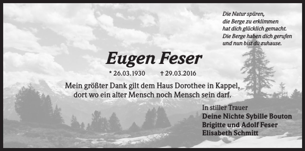 <p>Die Natur spüren,<br />die Berge zu erklimmen<br />hat dich glücklich gemacht.<br />Die Berge haben dich gerufen<br />und nun bist du zuhause.</p><p>Eugen Feser<br />* 26.03.1930</p><p>† 29.03.2016</p><p>Mein größter Dank gilt dem Haus Dorothee in Kappel,<br />dort wo ein alter Mensch noch Mensch sein darf.<br />In stiller Trauer<br />Deine Nichte Sybille Bouton<br />Brigitte und Adolf Feser<br />Elisabeth Schmitt</p>