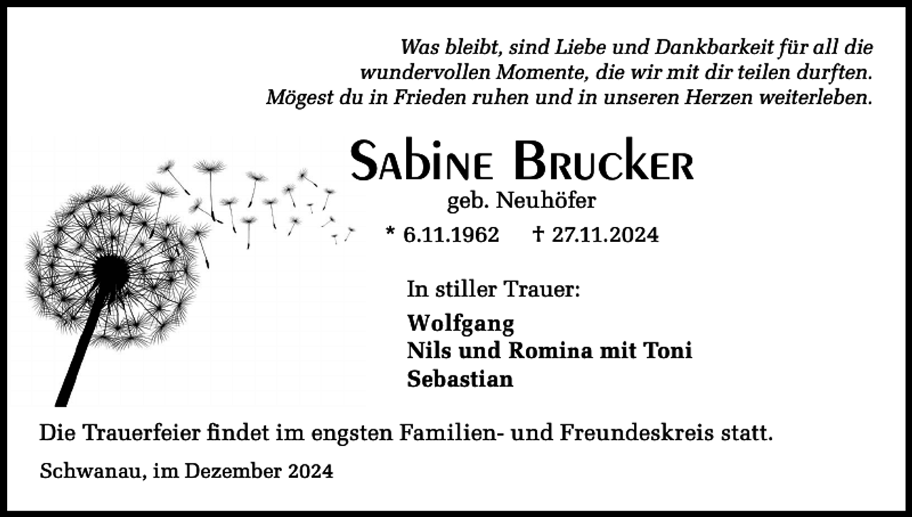 <p>Was bleibt, sind Liebe und Dankbarkeit für all die<br />wundervollen Momente, die wir mit dir teilen durften.<br />Mögest du in Frieden ruhen und in unseren Herzen weiterleben.</p><p>Sabine Brucker<br />geb. Neuhöfer</p><p>* 6.11.1962</p><p>† 27.11.2024</p><p>In stiller Trauer:<br />Wolfgang<br />Nils und Romina mit Toni<br />Sebastian<br />Die Trauerfeier findet im engsten Familien- und Freundeskreis statt.<br />Schwanau, im Dezember 2024</p>