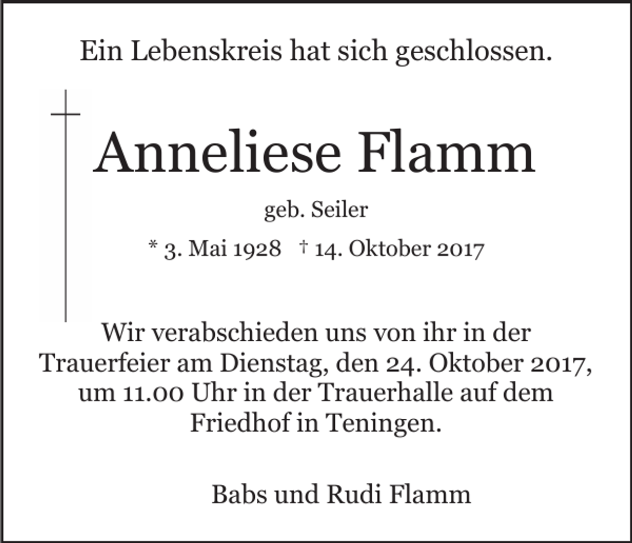 <p>Ein<br />Ei<br />n LLebenskreis<br />e b e n s k r ei s hhat<br />at sisich<br />c h ggeschlossen.<br />e s c hl o s s e n.</p><p>AAnneliese<br />n n eli e s e Fl<br />a m m<br />Flamm<br />geb.<br />g e b. Seiler<br />S eil e r<br />** 3.<br />3. Mai<br />M ai 11928<br />9 2 8 †† 114.<br />4. Oktober<br />O k t o b e r 2017<br />2 01 7</p><p>Wir<br />Wi<br />r v verabschieden<br />e r a b s c hi e d e n u uns<br />n s von<br />v o n ihr<br />i h r in<br />i n der<br />d er<br />Trauerfeier<br />T r a u e rf ei e r aam<br />m Dienstag,<br />Di e n st a g, den<br />d e n 24.<br />2 4. Oktober<br />O kt o b e r 2017,<br />2 01 7 ,<br />um<br />u m 111.00<br />1. Uhr<br />U h r iin<br />n dder<br />e r Trauerhalle<br />T r a u e r h all e aauf<br />uf dem<br />de m<br />F ri e d h of iin<br />n Teningen.<br />T e ni n g e n.<br />Friedhof<br />BBabs<br />a b s uund<br />n d Rudi<br />R u di Fl<br />Flamm<br />a m m</p>