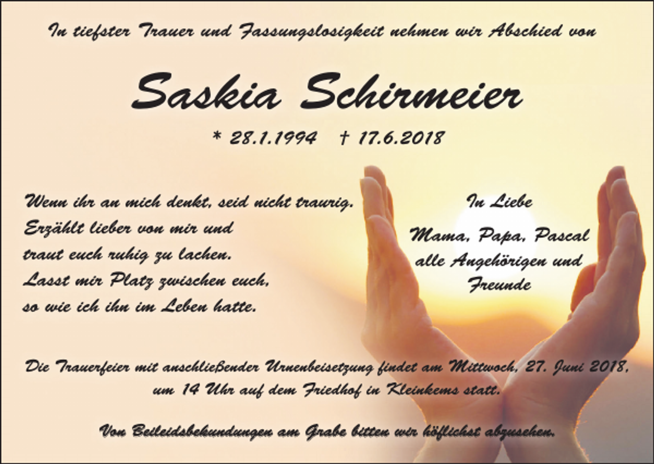 <p>In tiefster Trauer und Fassungslosigkeit nehmen wir Abschied von</p><p>Saskia Schirmeier<br />* 28.1.1994</p><p>† 17.6.2018</p><p>Wenn ihr an mich denkt, seid nicht traurig.<br />Erzählt lieber von mir und<br />traut euch ruhig zu lachen.<br />Lasst mir Platz zwischen euch,<br />so wie ich ihn im Leben hatte.</p><p>In Liebe<br />Mama, Papa, Pascal<br />alle Angehörigen und<br />Freunde</p><p>Die Trauerfeier mit anschließender Urnenbeisetzung findet am Mittwoch, 27. Juni 2018,<br />um 14 Uhr auf dem Friedhof in Kleinkems statt.<br />Von Beileidsbekundungen am Grabe bitten wir höflichst abzusehen.</p>