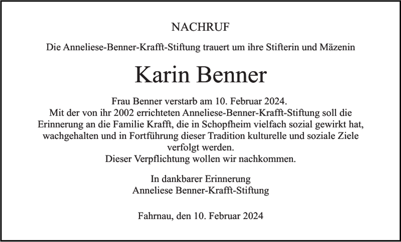 <p>NACHRUF<br />Die Anneliese-Benner-Krafft-Stiftung trauert um ihre Stifterin und Mäzenin</p><p>Karin Benner<br />Frau Benner verstarb am 10. Februar 2024.<br />Mit der von ihr 2002 errichteten Anneliese-Benner-Krafft-Stiftung soll die<br />Erinnerung an die Familie Krafft, die in Schopfheim vielfach sozial gewirkt hat,<br />wachgehalten und in Fortführung dieser Tradition kulturelle und soziale Ziele<br />verfolgt werden.<br />Dieser Verpflichtung wollen wir nachkommen.<br />In dankbarer Erinnerung<br />Anneliese Benner-Krafft-Stiftung<br />Fahrnau, den 10. Februar 2024</p>