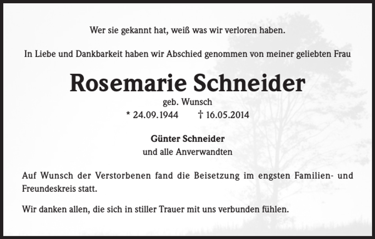 <p>Wer sie gekannt hat, weiß was wir verloren haben.<br />In Liebe und Dankbarkeit haben wir Abschied genommen von meiner geliebten Frau</p><p>Rosemarie Schneider<br />geb. Wunsch<br />† 16.05.2014<br />* 24.09.1944<br />Günter Schneider<br />und alle Anverwandten<br />Auf Wunsch der Verstorbenen fand die Beisetzung im engsten Familien- und<br />Freundeskreis statt.<br />Wir danken allen, die sich in stiller Trauer mit uns verbunden fühlen.</p>