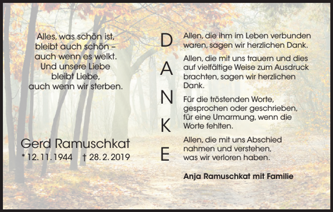 <p>Alles, was schön ist,<br />bleibt auch schön –<br />auch wenn es welkt.<br />Und unsere Liebe<br />bleibt Liebe,<br />auch wenn wir sterben.</p><p>Gerd Ramuschkat<br />* 12. 11. 1944</p><p>† 28. 2. 2019</p><p>D</p><p>Allen, die ihm im Leben verbunden<br />waren, sagen wir herzlichen Dank.</p><p>A</p><p>Allen, die mit uns trauern und dies<br />auf vielfältige Weise zum Ausdruck<br />brachten, sagen wir herzlichen<br />Dank.</p><p>N<br />K<br />E</p><p>Für die tröstenden Worte,<br />gesprochen oder geschrieben,<br />für eine Umarmung, wenn die<br />Worte fehlten.<br />Allen, die mit uns Abschied<br />nahmen und verstehen,<br />was wir verloren haben.<br />Anja Ramuschkat mit Familie</p>