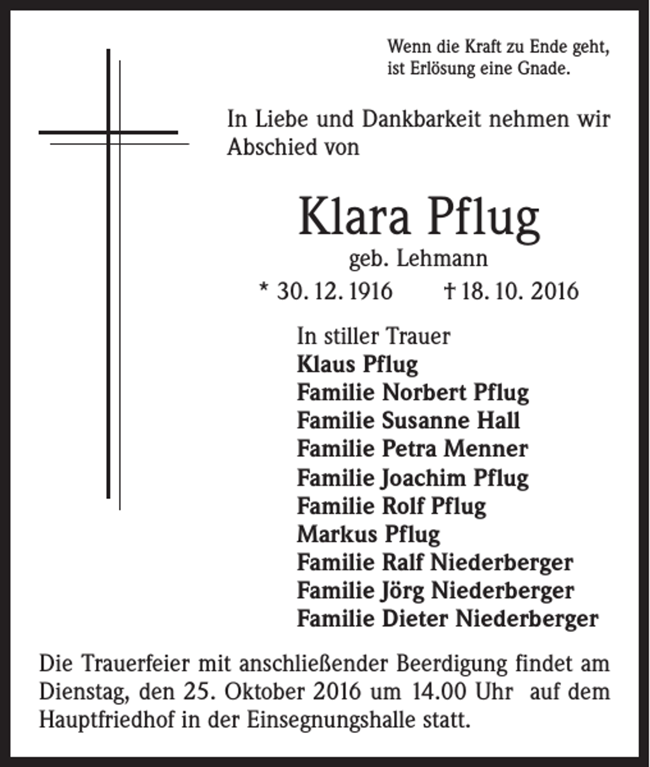 <p>Wenn die Kraft zu Ende geht,<br />ist Erlösung eine Gnade.</p><p>In Liebe und Dankbarkeit nehmen wir<br />Abschied von</p><p>Klara Pflug</p><p>geb. Lehmann<br />* 30. 12. 1916 † 18. 10. 2016<br />In stiller Trauer<br />Klaus Pflug<br />Familie Norbert Pflug<br />Familie Susanne Hall<br />Familie Petra Menner<br />Familie Joachim Pflug<br />Familie Rolf Pflug<br />Markus Pflug<br />Familie Ralf Niederberger<br />Familie Jörg Niederberger<br />Familie Dieter Niederberger<br />Die Trauerfeier mit anschließender Beerdigung findet am<br />Dienstag, den 25. Oktober 2016 um 14.00 Uhr auf dem<br />Hauptfriedhof in der Einsegnungshalle statt.</p>
