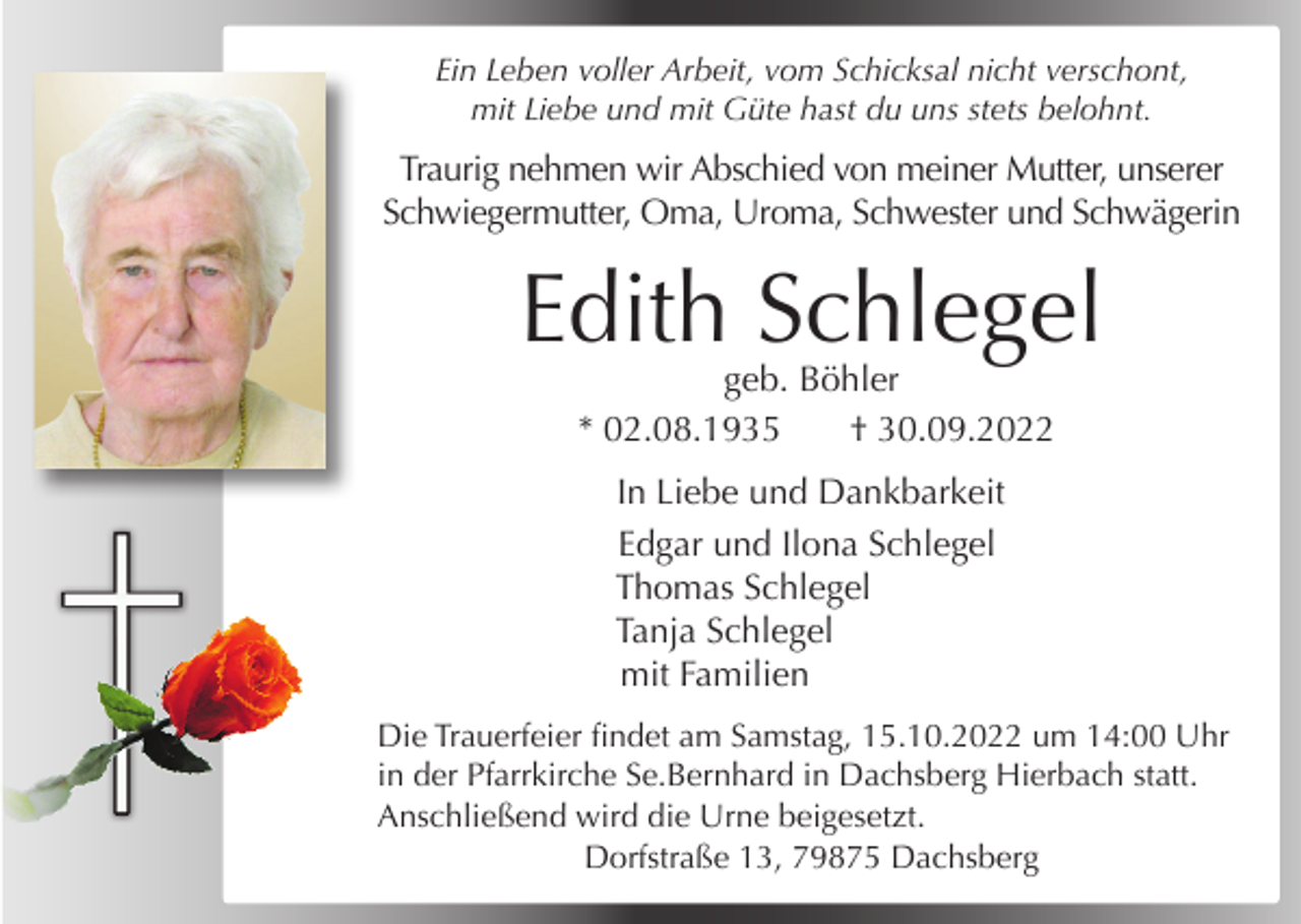 <p>Ein Leben voller Arbeit, vom Schicksal nicht verschont,<br />mit Liebe und mit Güte hast du uns stets belohnt.</p><p>Traurig nehmen wir Abschied von meiner Mutter, unserer<br />Schwiegermutter, Oma, Uroma, Schwester und Schwägerin</p><p>Edith Schlegel<br />geb. Böhler<br />* 02.08.1935<br />† 30.09.2022<br />In Liebe und Dankbarkeit<br />Edgar und Ilona Schlegel<br />Thomas Schlegel<br />Tanja Schlegel<br />mit Familien<br />Die Trauerfeier findet am Samstag, 15.10.2022 um 14:00 Uhr<br />in der Pfarrkirche Se.Bernhard in Dachsberg Hierbach statt.<br />Anschließend wird die Urne beigesetzt.<br />Dorfstraße 13, 79875 Dachsberg</p>