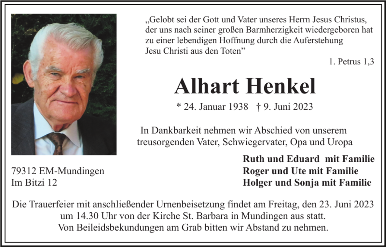 <p>„Gelobt sei der Gott und Vater unseres Herrn Jesus Christus,<br />der uns nach seiner großen Barmherzigkeit wiedergeboren hat<br />zu einer lebendigen Hoffnung durch die Auferstehung<br />Jesu Christi aus den Toten”<br />1. Petrus 1,3</p><p>Alhart Henkel<br />* 24. Januar 1938 † 9. Juni 2023<br />In Dankbarkeit nehmen wir Abschied von unserem<br />treusorgenden Vater, Schwiegervater, Opa und Uropa<br />79312 EM-Mundingen<br />Im Bitzi 12</p><p>Ruth und Eduard mit Familie<br />Roger und Ute mit Familie<br />Holger und Sonja mit Familie</p><p>Die Trauerfeier mit anschließender Urnenbeisetzung findet am Freitag, den 23. Juni 2023<br />um 14.30 Uhr von der Kirche St. Barbara in Mundingen aus statt.<br />Von Beileidsbekundungen am Grab bitten wir Abstand zu nehmen.</p>