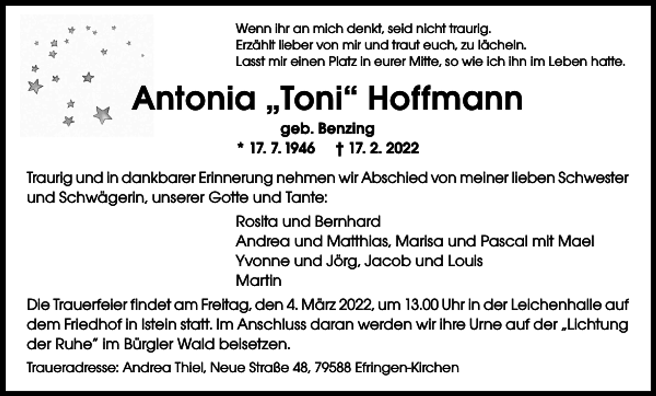 <p>Wenn ihr an mich denkt, seid nicht traurig.<br />Erzählt lieber von mir und traut euch, zu lächeln.<br />Lasst mir einen Platz in eurer Mitte, so wie ich ihn im Leben hatte.</p><p>Antonia „Toni“ Hoffmann<br />geb. Benzing<br />* 17. 7. 1946 † 17. 2. 2022<br />Traurig und in dankbarer Erinnerung nehmen wir Abschied von meiner lieben Schwester<br />und Schwägerin, unserer Gotte und Tante:<br />Rosita und Bernhard<br />Andrea und Matthias, Marisa und Pascal mit Mael<br />Yvonne und Jörg, Jacob und Louis<br />Martin<br />Die Trauerfeier findet am Freitag, den 4. März 2022, um 13.00 Uhr in der Leichenhalle auf<br />dem Friedhof in Istein statt. Im Anschluss daran werden wir ihre Urne auf der „Lichtung<br />der Ruhe“ im Bürgler Wald beisetzen.<br />Traueradresse: Andrea Thiel, Neue Straße 48, 79588 Efringen-Kirchen</p>