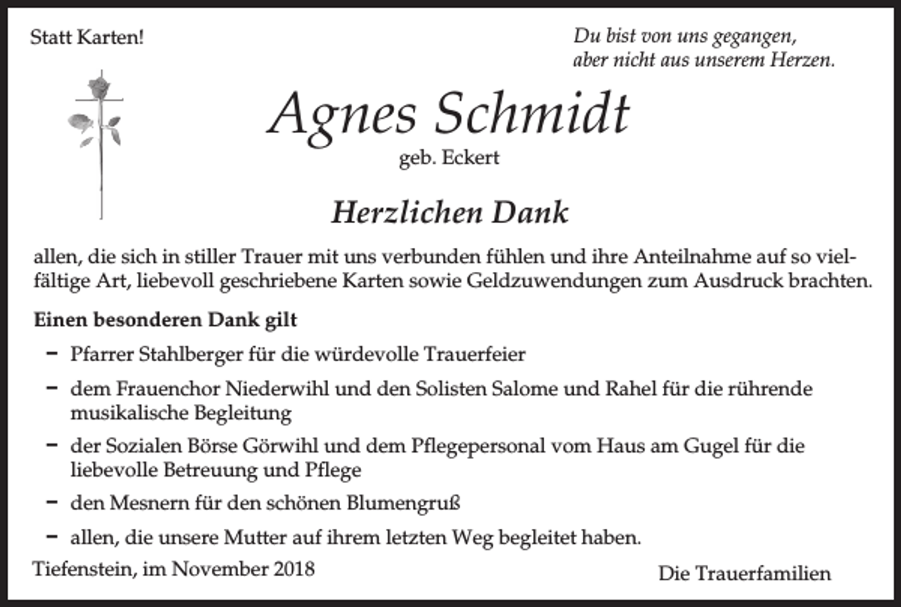 <p>Du bist von uns gegangen,<br />aber nicht aus unserem Herzen.</p><p>Statt Karten!</p><p>Agnes Schmidt<br />geb. Eckert</p><p>Herzlichen Dank<br />allen, die sich in stiller Trauer mit uns verbunden fühlen und ihre Anteilnahme auf so vielfältige Art, liebevoll geschriebene Karten sowie Geldzuwendungen zum Ausdruck brachten.<br />Einen besonderen Dank gilt<br />D Pfarrer Stahlberger für die würdevolle Trauerfeier<br />D dem Frauenchor Niederwihl und den Solisten Salome und Rahel für die rührende<br />musikalische Begleitung<br />D der Sozialen Börse Görwihl und dem Pflegepersonal vom Haus am Gugel für die<br />liebevolle Betreuung und Pflege<br />D den Mesnern für den schönen Blumengruß<br />D allen, die unsere Mutter auf ihrem letzten Weg begleitet haben.<br />Tiefenstein, im November 2018</p><p>Die Trauerfamilien</p>