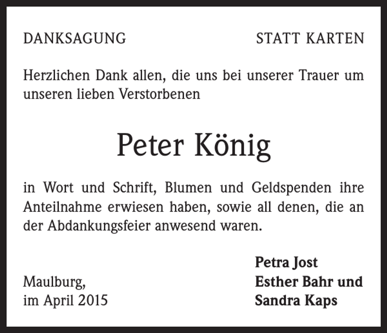 <p>DANKSAGUNG</p><p>STATT KARTEN</p><p>Herzlichen Dank allen, die uns bei unserer Trauer um<br />unseren lieben Verstorbenen</p><p>Peter König<br />in Wort und Schrift, Blumen und Geldspenden ihre<br />­Anteilnahme erwiesen haben, sowie all denen, die an<br />der Abdankungsfeier anwesend waren.</p><p>Maulburg,<br />im April 2015</p><p>Petra Jost<br />Esther Bahr und<br />Sandra Kaps</p>