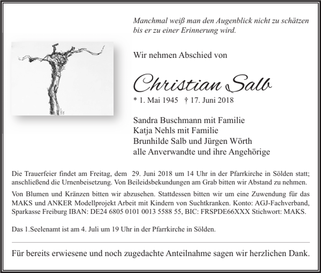 <p>Manchmal weiß man den Augenblick nicht zu schätzen<br />bis er zu einer Erinnerung wird.</p><p>Wir nehmen Abschied von</p><p>Christian Salb<br />* 1. Mai 1945 † 17. Juni 2018</p><p>Sandra Buschmann mit Familie<br />Katja Nehls mit Familie<br />Brunhilde Salb und Jürgen Wörth<br />alle Anverwandte und ihre Angehörige<br />Die Trauerfeier findet am Freitag, dem 29. Juni 2018 um 14 Uhr in der Pfarrkirche in Sölden statt;<br />anschließend die Urnenbeisetzung. Von Beileidsbekundungen am Grab bitten wir Abstand zu nehmen.<br />Von Blumen und Kränzen bitten wir abzusehen. Stattdessen bitten wir um eine Zuwendung für das<br />MAKS und ANKER Modellprojekt Arbeit mit Kindern von Suchtkranken. Konto: AGJ-Fachverband,<br />Sparkasse Freiburg IBAN: DE24 6805 0101 0013 5588 55, BIC: FRSPDE66XXX Stichwort: MAKS.<br />Das 1.Seelenamt ist am 4. Juli um 19 Uhr in der Pfarrkirche in Sölden.</p><p>Für bereits erwiesene und noch zugedachte Anteilnahme sagen wir herzlichen Dank.</p>
