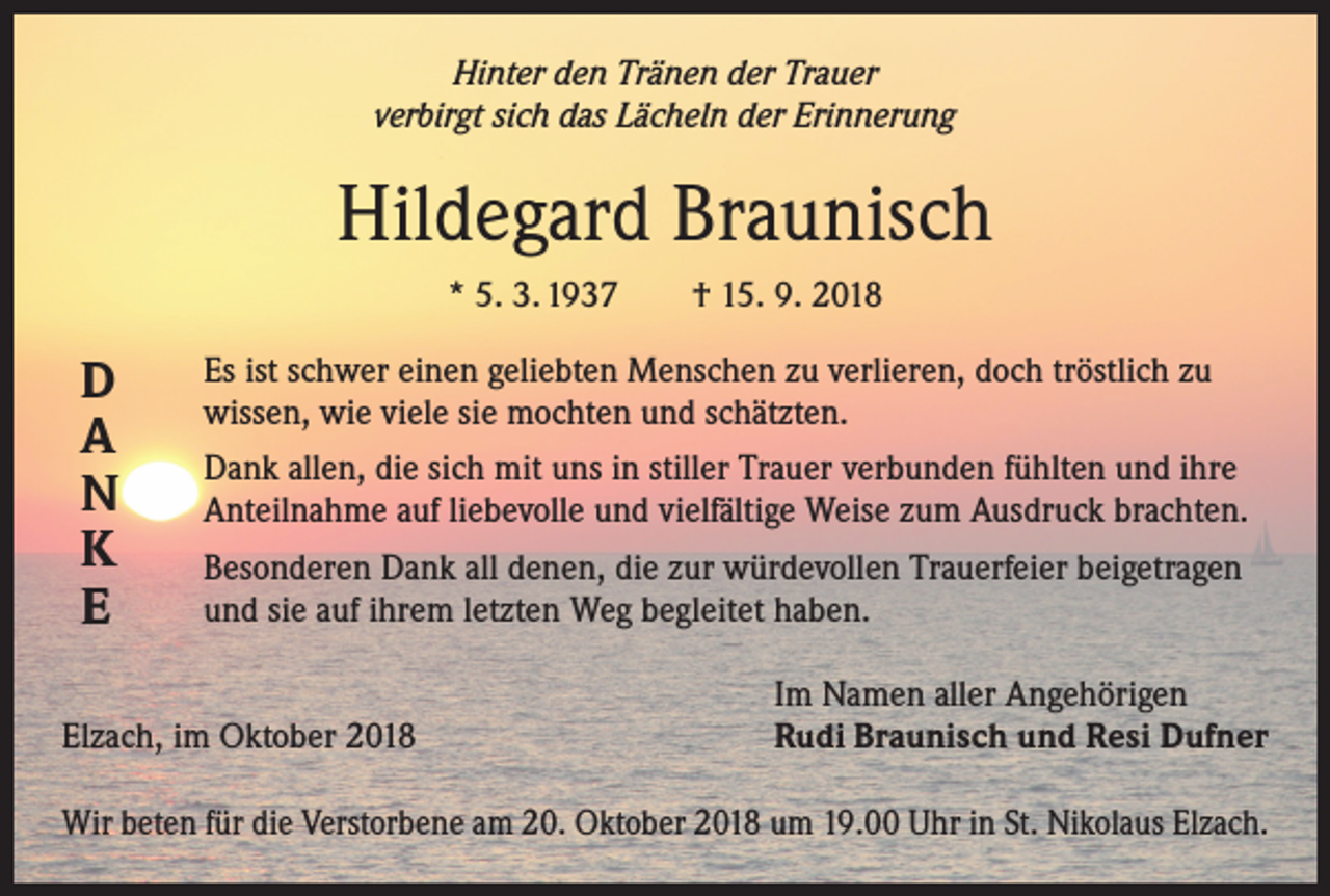 <p>Hinter den Tränen der Trauer<br />verbirgt sich das Lächeln der Erinnerung</p><p>Hildegard Braunisch<br />* 5. 3. 1937 † 15. 9. 2018</p><p>D<br />A<br />N<br />K<br />E</p><p>Es ist schwer einen geliebten Menschen zu verlieren, doch tröstlich zu<br />wissen, wie viele sie mochten und schätzten.<br />Dank allen, die sich mit uns in stiller Trauer verbunden fühlten und ihre<br />Anteilnahme auf liebevolle und vielfältige Weise zum Ausdruck brachten.<br />Besonderen Dank all denen, die zur würdevollen Trauerfeier beigetragen<br />und sie auf ihrem letzten Weg begleitet haben.</p><p>Elzach, im Oktober 2018</p><p>Im Namen aller Angehörigen<br />Rudi Braunisch und Resi Dufner</p><p>Wir beten für die Verstorbene am 20. Oktober 2018 um 19.00 Uhr in St. Nikolaus Elzach.</p>