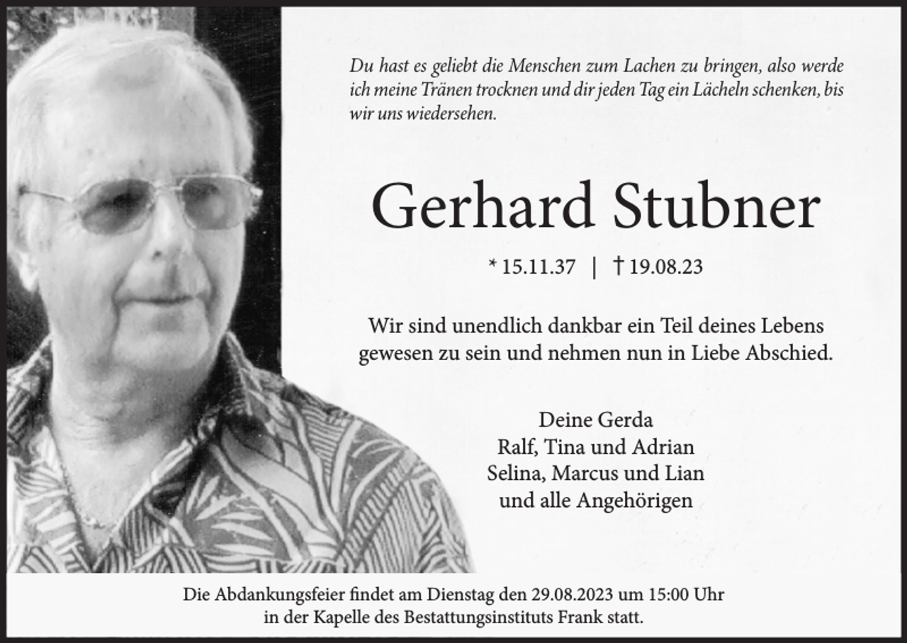 <p>Gerhard Stubner<br />* 15.11.37 | † 19.08.23</p><p>Wir sind unendlich dankbar ein Teil deines Lebens<br />gewesen zu sein und nehmen nun in Liebe Abschied.<br />Deine Gerda<br />Ralf, Tina und Adrian<br />Selina, Marcus und Lian<br />und alle Angehörigen</p><p>Die Abdankungsfeier findet am Dienstag den 29.08.2023 um 15:00 Uhr<br />in der Kapelle des Bestattungsinstituts Frank statt.</p>