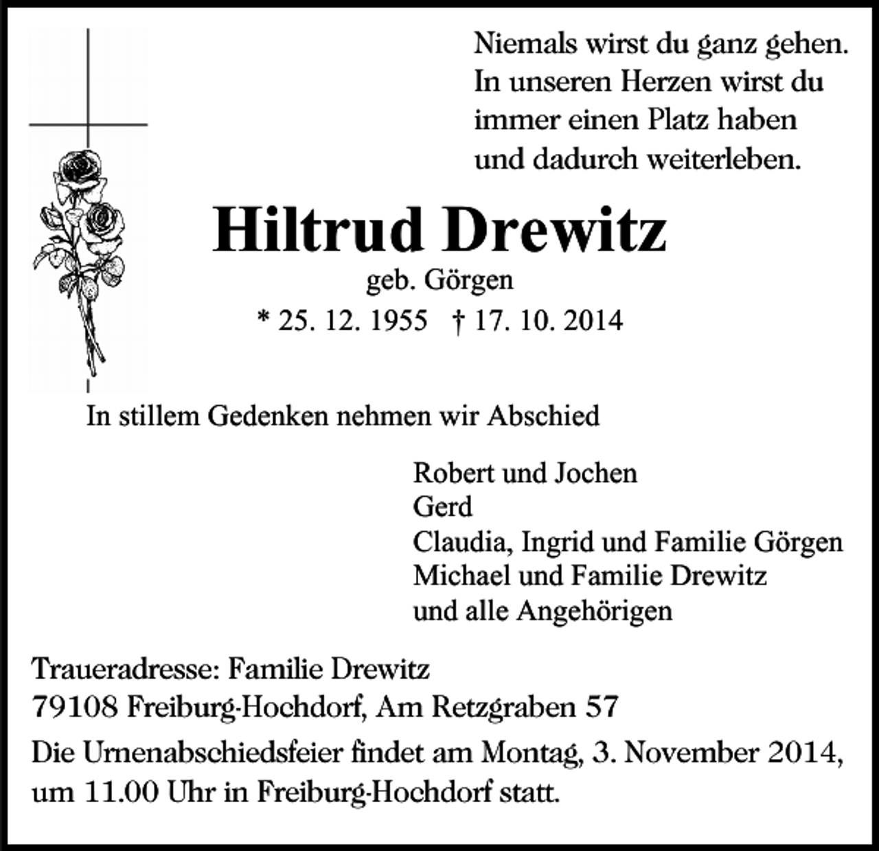 <p>Niemals wirst du ganz gehen.<br />In unseren Herzen wirst du<br />immer einen Platz haben<br />und dadurch weiterleben.</p><p>Hiltrud Drewitz<br />geb. Görgen<br />* 25. 12. 1955 † 17. 10. 2014</p><p>In stillem Gedenken nehmen wir Abschied<br />Robert und Jochen<br />Gerd<br />Claudia, Ingrid und Familie Görgen<br />Michael und Familie Drewitz<br />und alle Angehörigen<br />Traueradresse: Familie Drewitz<br />79108 Freiburg-Hochdorf, Am Retzgraben 57<br />Die Urnenabschiedsfeier findet am Montag, 3. November 2014,<br />um 11.00 Uhr in Freiburg-Hochdorf statt.</p>
