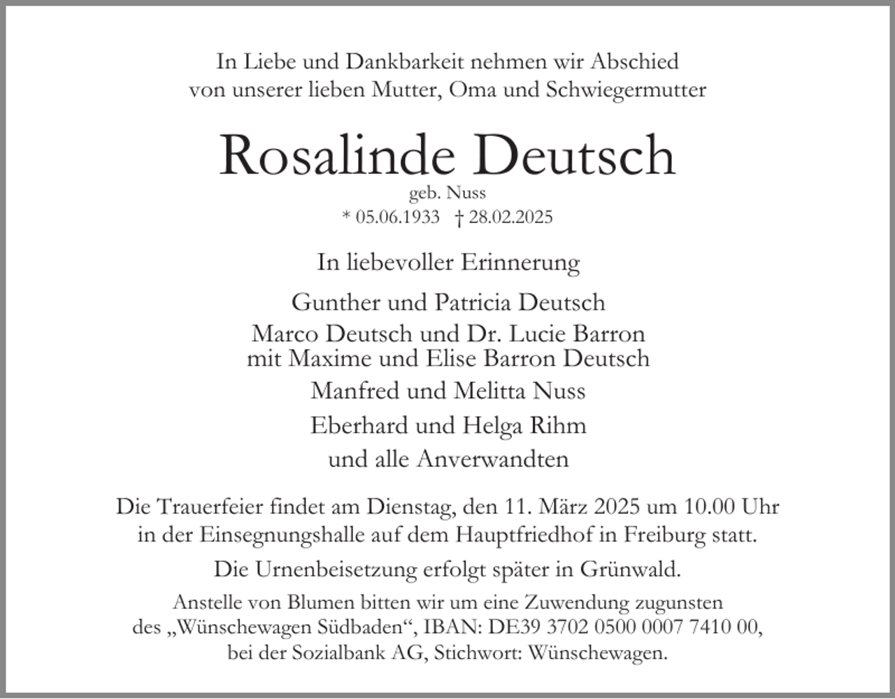 <p>In Liebe und Dankbarkeit nehmen wir Abschied<br />von unserer lieben Mutter, Oma und Schwiegermutter</p><p>Rosalinde Deutsch<br />geb. Nuss<br />* 05.06.1933 † 28.02.2025</p><p>In liebevoller Erinnerung<br />Gunther und Patricia Deutsch<br />Marco Deutsch und Dr. Lucie Barron<br />mit Maxime und Elise Barron Deutsch<br />Manfred und Melitta Nuss<br />Eberhard und Helga Rihm<br />und alle Anverwandten<br />Die Trauerfeier findet am Dienstag, den 11. März 2025 um 10.00 Uhr<br />in der Einsegnungshalle auf dem Hauptfriedhof in Freiburg statt.<br />Die Urnenbeisetzung erfolgt später in Grünwald.<br />Anstelle von Blumen bitten wir um eine Zuwendung zugunsten<br />des „Wünschewagen Südbaden“, IBAN: DE39 3702 050410,<br />bei der Sozialbank AG, Stichwort: Wünschewagen.</p>