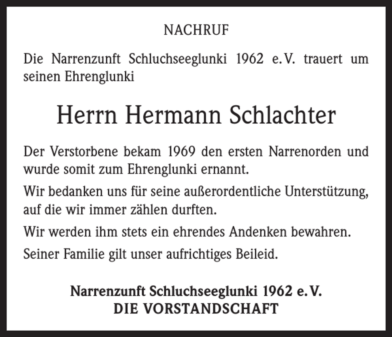 <p>NACHRUF<br />Die Narrenzunft Schluchseeglunki 1962 e. V. ­trauert um<br />­seinen Ehrenglunki</p><p>Herrn Hermann Schlachter<br />Der Verstorbene bekam 1969 den ersten Narren­orden und<br />wurde somit zum Ehrenglunki ernannt.<br />Wir bedanken uns für seine außerordentliche Unterstützung,<br />auf die wir immer zählen durften.<br />Wir werden ihm stets ein ehrendes Andenken bewahren.<br />Seiner Familie gilt unser aufrichtiges Beileid.<br />Narrenzunft Schluchseeglunki 1962 e. V.<br />DIE VORSTANDSCHAFT</p>
