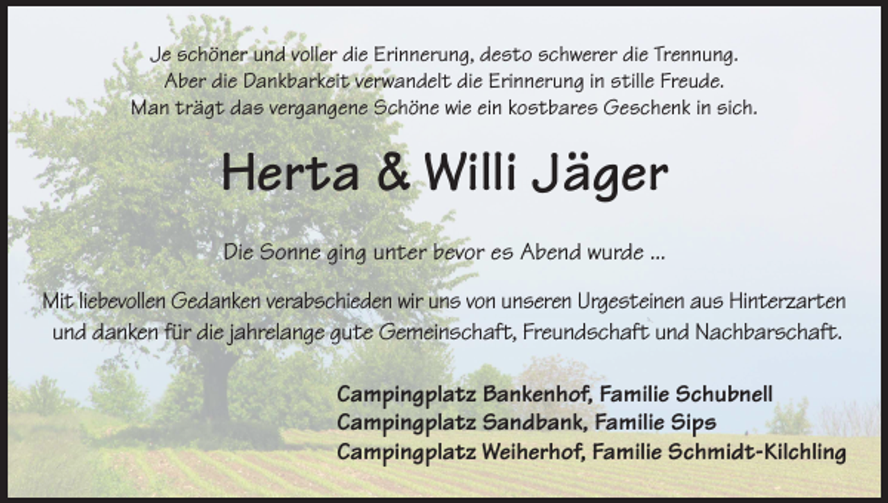 <p>Je schöner und voller die Erinnerung, desto schwerer die Trennung.<br />Aber die Dankbarkeit verwandelt die Erinnerung in stille Freude.<br />Man trägt das vergangene Schöne wie ein kostbares Geschenk in sich.</p><p>Herta &amp; Willi Jäger<br />Die Sonne ging unter bevor es Abend wurde ...<br />Mit liebevollen Gedanken verabschieden wir uns von unseren Urgesteinen aus Hinterzarten<br />und danken für die jahrelange gute Gemeinschaft, Freundschaft und Nachbarschaft.<br />Campingplatz Bankenhof, Familie Schubnell<br />Campingplatz Sandbank, Familie Sips<br />Campingplatz Weiherhof, Familie Schmidt-Kilchling</p>