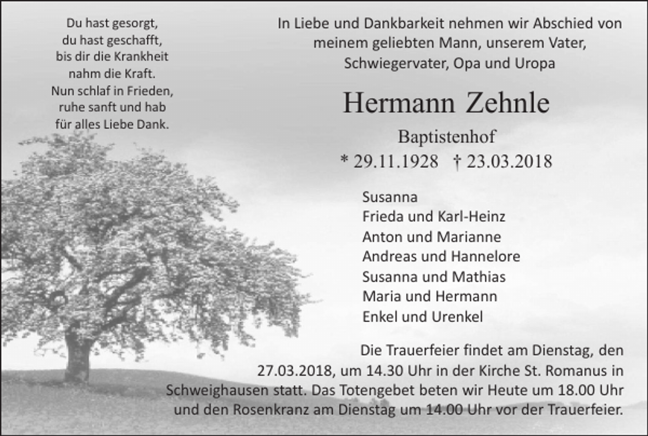 <p>Du hast gesorgt,<br />du hast geschafft,<br />bis dir die Krankheit<br />nahm die Kraft.<br />Nun schlaf in Frieden,<br />ruhe sanft und hab<br />für alles Liebe Dank.</p><p>In Liebe und Dankbarkeit nehmen wir Abschied von<br />meinem geliebten Mann, unserem Vater,<br />Schwiegervater, Opa und Uropa</p><p>Hermann Zehnle<br />Baptistenhof<br />* 29.11.1928 † 23.03.2018<br />Susanna<br />Frieda und Karl-Heinz<br />Anton und Marianne<br />Andreas und Hannelore<br />Susanna und Mathias<br />Maria und Hermann<br />Enkel und Urenkel</p><p>Die Trauerfeier findet am Dienstag, den<br />27.03.2018, um 14.30 Uhr in der Kirche St. Romanus in<br />Schweighausen statt. Das Totengebet beten wir Heute um 18.00 Uhr<br />und den Rosenkranz am Dienstag um 14.00 Uhr vor der Trauerfeier.</p>