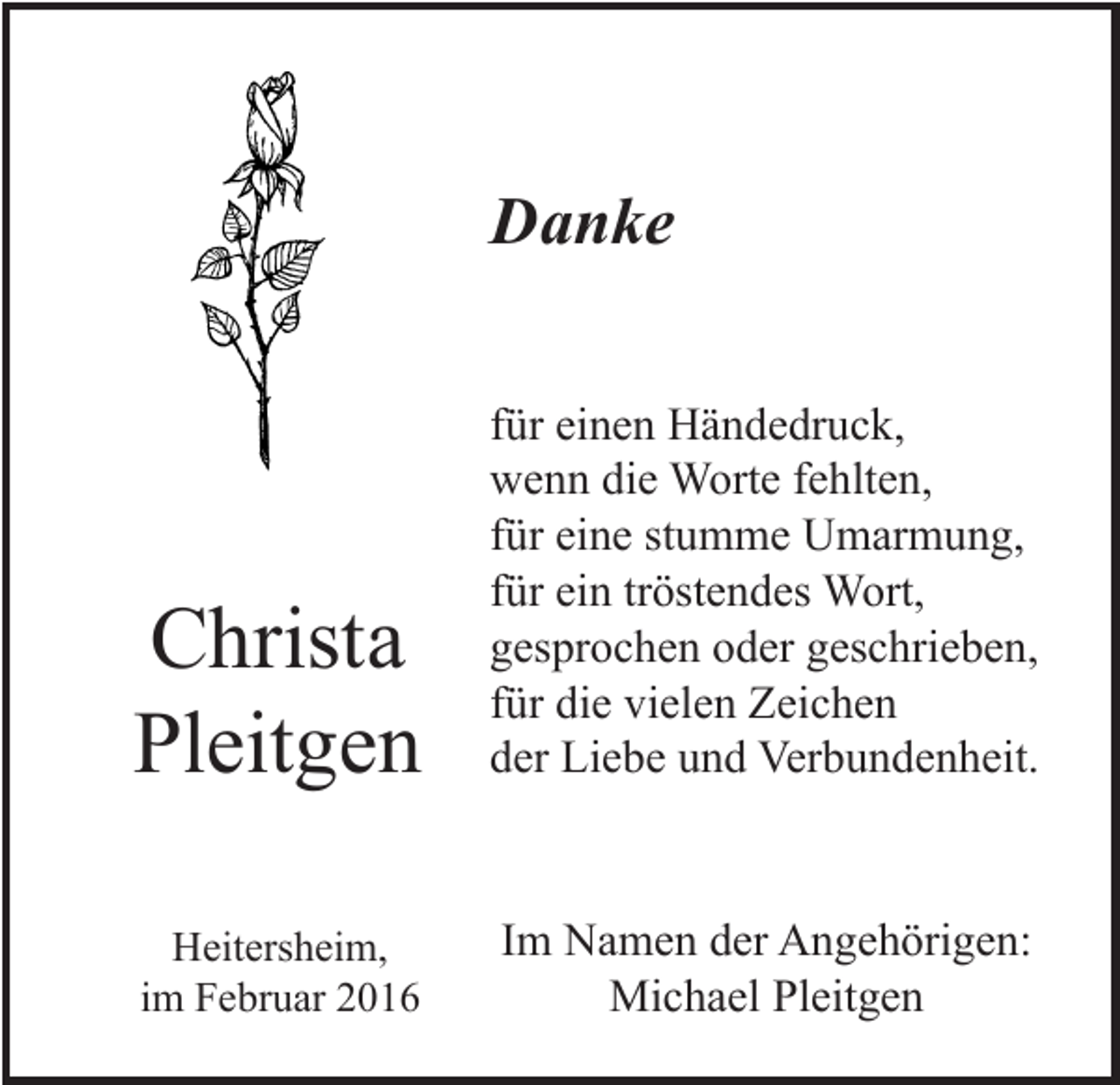 <p>Danke</p><p>Christa<br />Pleitgen</p><p>für einen Händedruck,<br />wenn die Worte fehlten,<br />für eine stumme Umarmung,<br />für ein tröstendes Wort,<br />gesprochen oder geschrieben,<br />für die vielen Zeichen<br />der Liebe und Verbundenheit.</p><p>Heitersheim,<br />im Februar 2016</p><p>Im Namen der Angehörigen:<br />Michael Pleitgen</p>