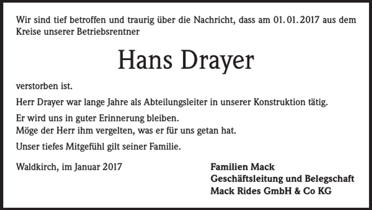 <p>Wir sind tief betroffen und traurig über die Nachricht, dass am 01. 01. 2017 aus dem<br />Kreise unserer Betriebsrentner</p><p>Hans Drayer<br />verstorben ist.<br />Herr Drayer war lange Jahre als Abteilungsleiter in unserer Konstruktion tätig.<br />Er wird uns in guter Erinnerung bleiben.<br />Möge der Herr ihm vergelten, was er für uns getan hat.<br />Unser tiefes Mitgefühl gilt seiner Familie.<br />Waldkirch, im Januar 2017 Familien Mack<br />Geschäftsleitung und Belegschaft<br />Mack Rides GmbH &amp; Co KG</p>