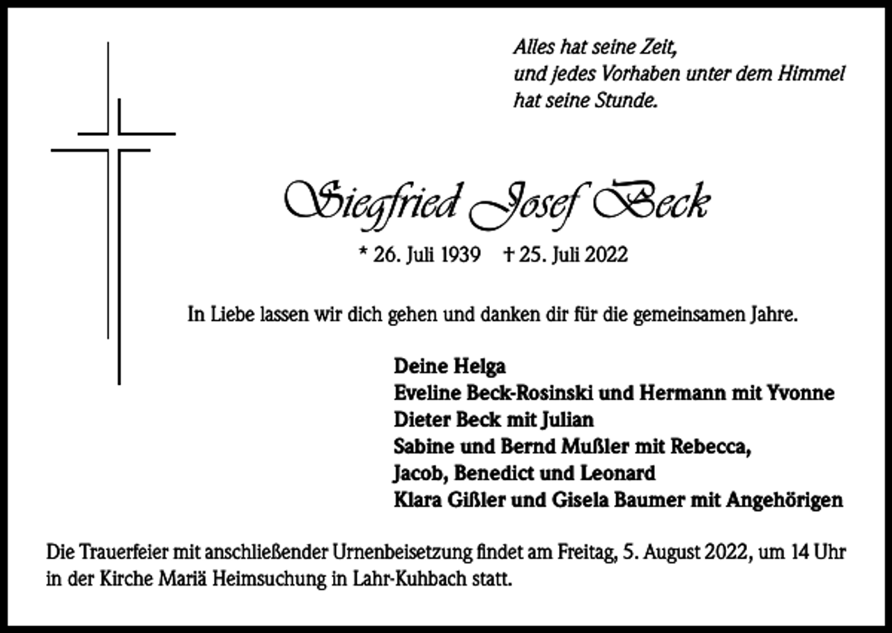 <p>Alles hat seine Zeit,<br />und jedes Vorhaben unter dem Himmel<br />hat seine Stunde.</p><p>Siegfried Josef Beck<br />* 26. Juli 1939</p><p>† 25. Juli 2022</p><p>In Liebe lassen wir dich gehen und danken dir für die gemeinsamen Jahre.<br />Deine Helga<br />Eveline Beck-Rosinski und Hermann mit Yvonne<br />Dieter Beck mit Julian<br />Sabine und Bernd Mußler mit Rebecca,<br />Jacob, Benedict und Leonard<br />Klara Gißler und Gisela Baumer mit Angehörigen<br />Die Trauerfeier mit anschließender Urnenbeisetzung findet am Freitag, 5. August 2022, um 14 Uhr<br />in der Kirche Mariä Heimsuchung in Lahr-Kuhbach statt.</p>