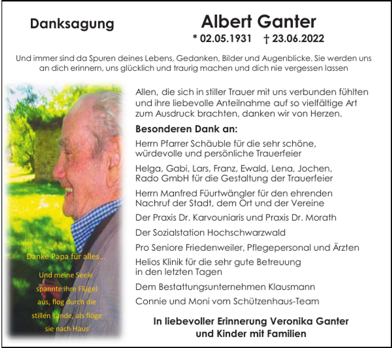 <p>Danksagung</p><p>Albert Ganter<br />* 02.05.1931</p><p>† 23.06.2022</p><p>Und immer sind da Spuren deines Lebens, Gedanken, Bilder und Augenblicke. Sie werden uns<br />an dich erinnern, uns glücklich und traurig machen und dich nie vergessen lassen</p><p>Allen, die sich in stiller Trauer mit uns verbunden fühlten<br />und ihre liebevolle Anteilnahme auf so vielfältige Art<br />zum Ausdruck brachten, danken wir von Herzen.</p><p>Besonderen Dank an:<br />Herrn Pfarrer Schäuble für die sehr schöne,<br />würdevolle und persönliche Trauerfeier<br />Helga, Gabi, Lars, Franz, Ewald, Lena, Jochen,<br />Rado GmbH für die Gestaltung der Trauerfeier<br />Herrn Manfred Füurtwängler für den ehrenden<br />Nachruf der Stadt, dem Ort und der Vereine<br />Der Praxis Dr. Karvouniaris und Praxis Dr. Morath<br />Der Sozialstation Hochschwarzwald<br />Pro Seniore Friedenweiler, Pflegepersonal und Ärzten<br />Danke Papa für alles…<br />Und meine Seele</p><p>Helios Klinik für die sehr gute Betreuung<br />in den letzten Tagen</p><p>spannte ihre Flügel</p><p>Dem Bestattungsunternehmen Klausmann</p><p>aus, flog durch die</p><p>Connie und Moni vom Schützenhaus-Team</p><p>stillen Lande, als flöge<br />sie nach Haus</p><p>In liebevoller Erinnerung Veronika Ganter<br />und Kinder mit Familien</p>