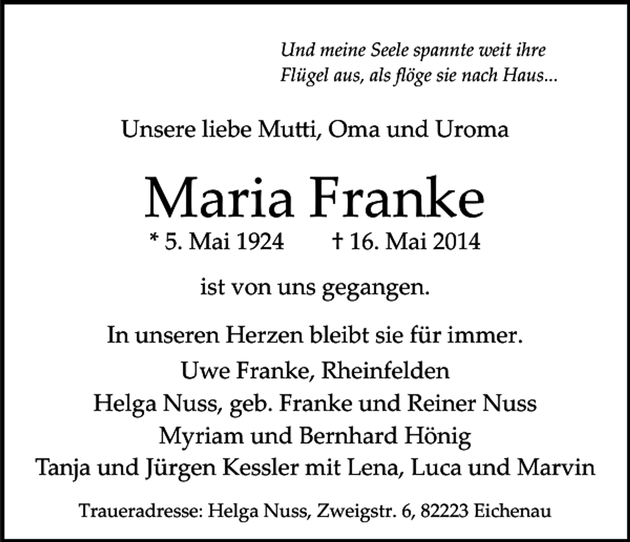 <p>Und meine Seele spannte weit ihre<br />Flügel aus, als ﬂöge sie nach Haus...</p><p>Unsere liebe Mu�i, Oma und Uroma</p><p>Maria Franke<br />* 5. Mai 1924</p><p>† 16. Mai 2014</p><p>ist von uns gegangen.<br />In unseren Herzen bleibt sie für immer.<br />Uwe Franke, Rheinfelden<br />Helga Nuss, geb. Franke und Reiner Nuss<br />Myriam und Bernhard Hönig<br />Tanja und Jürgen Kessler mit Lena, Luca und Marvin<br />Traueradresse: Helga Nuss, Zweigstr. 6, 82223 Eichenau</p>
