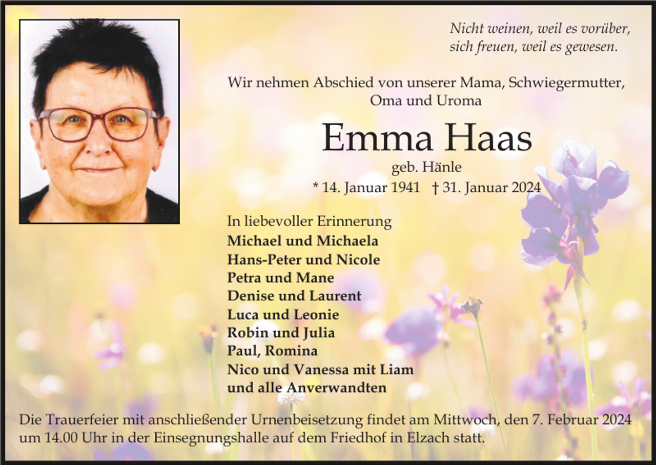 <p>Nicht weinen, weil es vorüber,<br />sich freuen, weil es gewesen.<br />Wir nehmen Abschied von unserer Mama, Schwiegermutter,<br />Oma und Uroma</p><p>Emma Haas</p><p>geb. Hänle<br />* 14. Januar 1941 † 31. Januar 2024<br />In liebevoller Erinnerung<br />Michael und Michaela<br />Hans-Peter und Nicole<br />Petra und Mane<br />Denise und Laurent<br />Luca und Leonie<br />Robin und Julia<br />Paul, Romina<br />Nico und Vanessa mit Liam<br />und alle Anverwandten<br />Die Trauerfeier mit anschließender Urnenbeisetzung findet am Mittwoch, den 7. Februar 2024<br />um 14.00 Uhr in der Einsegnungshalle auf dem Friedhof in Elzach statt.</p>