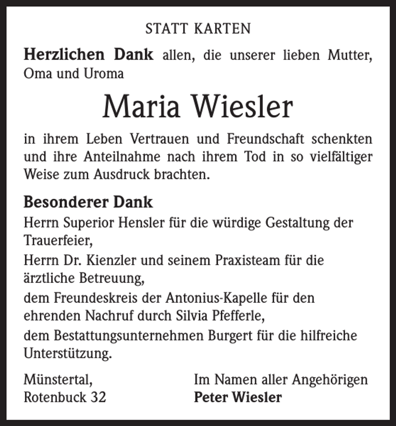 <p>STATT KARTEN</p><p>Herzlichen Dank allen, die unserer lieben Mutter,<br />Oma und Uroma</p><p>Maria Wiesler<br />in ihrem Leben Vertrauen und Freundschaft schenkten<br />und ihre Anteilnahme nach ihrem Tod in so vielfältiger<br />Weise zum Ausdruck brachten.</p><p>Besonderer Dank<br />Herrn Superior Hensler für die würdige Gestaltung der<br />Trauerfeier,<br />Herrn Dr. Kienzler und seinem Praxisteam für die<br />ärztliche Betreuung,<br />dem Freundeskreis der Antonius-Kapelle für den<br />ehrenden Nachruf durch Silvia Pfefferle,<br />dem Bestattungsunternehmen Burgert für die hilfreiche<br />Unterstützung.<br />Münstertal,<br />Rotenbuck 32</p><p>Im Namen aller Angehörigen<br />Peter Wiesler</p>