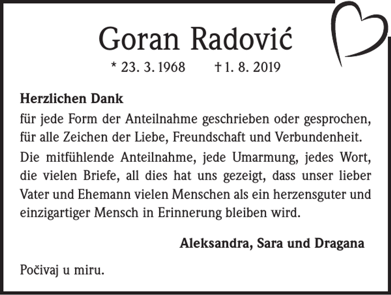 <p>Goran Radovic´<br />* 23. 3. 1968 † 1. 8. 2019<br />Herzlichen Dank<br />für jede Form der Anteilnahme geschrieben oder gesprochen,<br />für alle Zeichen der Liebe, Freundschaft und Verbundenheit.<br />Die mitfühlende Anteilnahme, jede Umarmung, jedes Wort,<br />die vielen Briefe, all dies hat uns gezeigt, dass unser lieber<br />Vater und Ehemann vielen Menschen als ein herzensguter und<br />einzigartiger Mensch in Erinnerung bleiben wird.<br />Aleksandra, Sara und Dragana<br />``<br />Pocivaj<br />u miru.</p>