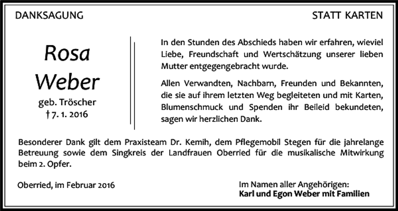<p>DANKSAGUNG</p><p>Rosa<br />Weber<br />geb. Tröscher<br />† 7. 1. 2016</p><p>STATT KARTEN<br />In den Stunden des Abschieds haben wir erfahren, wieviel<br />Liebe, Freundschaft und Wertschätzung unserer lieben<br />Mutter entgegengebracht wurde.<br />Allen Verwandten, Nachbarn, Freunden und Bekannten,<br />die sie auf ihrem letzten Weg begleiteten und mit Karten,<br />Blumenschmuck und Spenden ihr Beileid bekundeten,<br />sagen wir herzlichen Dank.</p><p>Besonderer Dank gilt dem Praxisteam Dr. Kemih, dem Pflegemobil Stegen für die jahrelange<br />Betreuung sowie dem Singkreis der Landfrauen Oberried für die musikalische Mitwirkung<br />beim 2. Opfer.<br />Oberried, im Februar 2016</p><p>Im Namen aller Angehörigen:<br />Karl und Egon Weber mit Familien</p>
