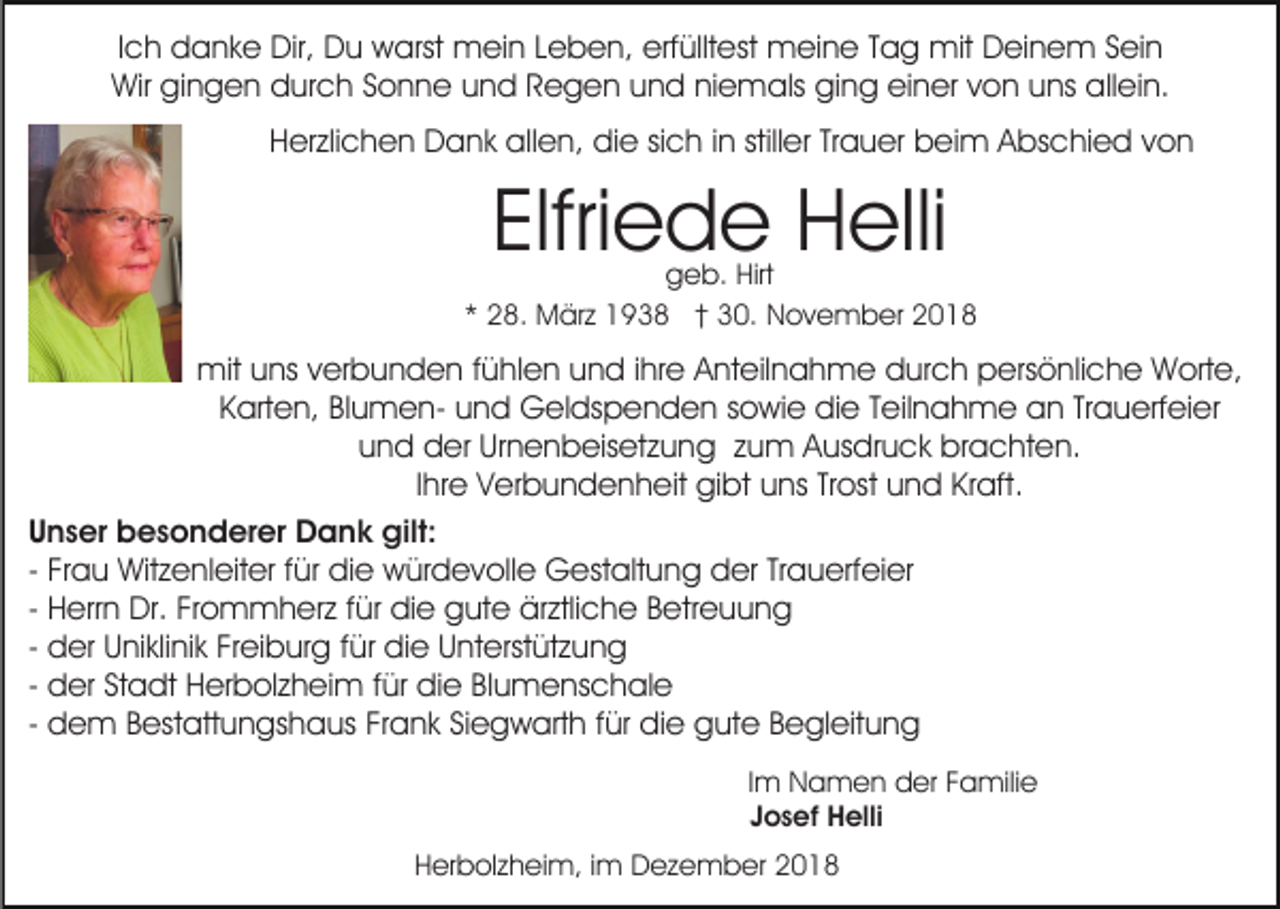 <p>Ich danke Dir, Du warst mein Leben, erfülltest meine Tag mit Deinem Sein<br />Wir gingen durch Sonne und Regen und niemals ging einer von uns allein.<br />Herzlichen Dank allen, die sich in stiller Trauer beim Abschied von</p><p>Elfriede Helli</p><p>geb. Hirt<br />* 28. März 1938 † 30. November 2018</p><p>mit uns verbunden fühlen und ihre Anteilnahme durch persönliche Worte,<br />Karten, Blumen- und Geldspenden sowie die Teilnahme an Trauerfeier<br />und der Urnenbeisetzung zum Ausdruck brachten.<br />Ihre Verbundenheit gibt uns Trost und Kraft.<br />Unser besonderer Dank gilt:<br />- Frau Witzenleiter für die würdevolle Gestaltung der Trauerfeier<br />- Herrn Dr. Frommherz für die gute ärztliche Betreuung<br />- der Uniklinik Freiburg für die Unterstützung<br />- der Stadt Herbolzheim für die Blumenschale<br />- dem Bestattungshaus Frank Siegwarth für die gute Begleitung<br />Im Namen der Familie<br />Josef Helli<br />Herbolzheim, im Dezember 2018</p>