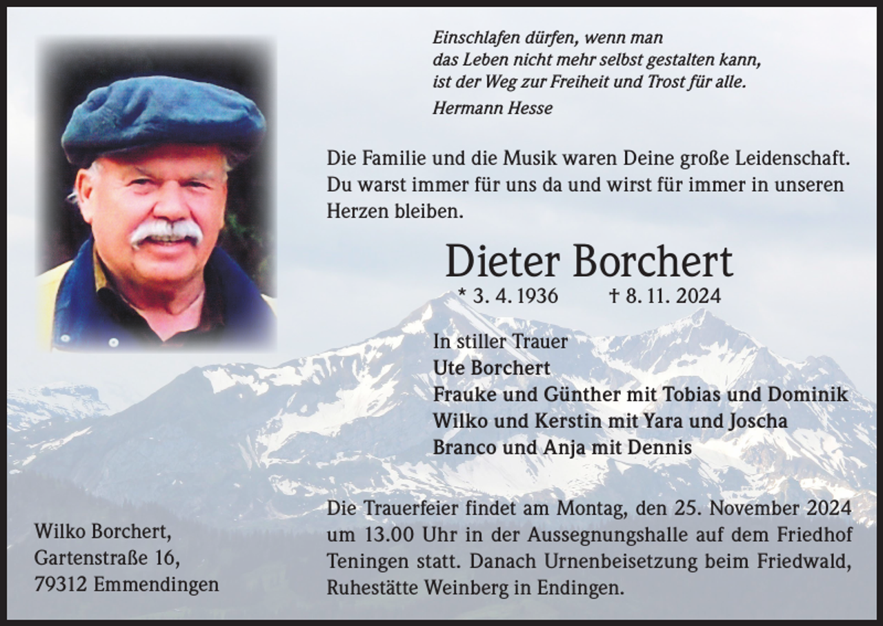 <p>Einschlafen dürfen, wenn man<br />das Leben nicht mehr selbst gestalten kann,<br />ist der Weg zur Freiheit und Trost für alle.<br />Hermann Hesse</p><p>Die Familie und die Musik waren Deine große Leidenschaft.<br />Du warst immer für uns da und wirst für immer in unseren<br />Herzen bleiben.</p><p>Dieter Borchert<br />* 3. 4. 1936</p><p>† 8. 11. 2024</p><p>In stiller Trauer<br />Ute Borchert<br />Frauke und Günther mit Tobias und Dominik<br />Wilko und Kerstin mit Yara und Joscha<br />Branco und Anja mit Dennis</p><p>Wilko Borchert,<br />Gartenstraße 16,<br />79312 Emmendingen</p><p>Die Trauerfeier findet am Montag, den 25. November 2024<br />um 13.00 Uhr in der Aussegnungshalle auf dem Friedhof<br />Teningen statt. Danach Urnenbeisetzung beim Friedwald,<br />Ruhestätte Weinberg in Endingen.</p>