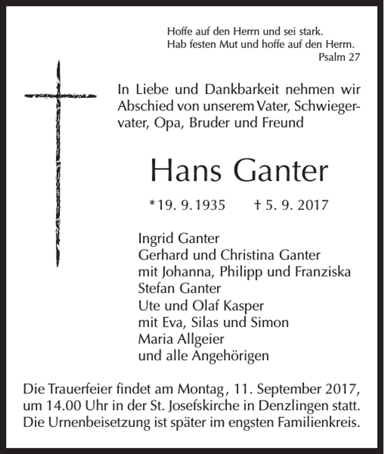<p>Hoffe auf den Herrn und sei stark.<br />Hab festen Mut und hoffe auf den Herrn.</p><p>Psalm 27</p><p>In Liebe und Dankbarkeit nehmen wir<br />Abschied von unserem Vater, Schwieger­<br />vater, Opa, Bruder und Freund</p><p>Hans Ganter<br />* 19. 9. 1935 † 5. 9. 2017<br />Ingrid Ganter<br />Gerhard und Christina Ganter<br />mit Johanna, Philipp und Franziska<br />Stefan Ganter<br />Ute und Olaf Kasper<br />mit Eva, Silas und Simon<br />Maria Allgeier<br />und alle Angehörigen<br />Die Trauerfeier findet am Montag , 11. September 2017,<br />um 14.00 Uhr in der St. Josefskirche in Denzlingen statt.<br />Die Urnenbeisetzung ist später im engsten Familienkreis.</p>