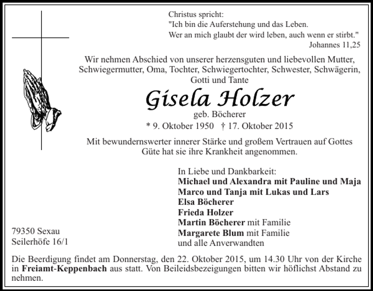 <p>Christus spricht:<br />"Ich bin die Auferstehung und das Leben.<br />Wer an mich glaubt der wird leben, auch wenn er stirbt."<br />Johannes 11,25</p><p>Wir nehmen Abschied von unserer herzensguten und liebevollen Mutter,<br />Schwiegermutter, Oma, Tochter, Schwiegertochter, Schwester, Schwägerin,<br />Gotti und Tante</p><p>geb. Böcherer<br />* 9. Oktober 1950 † 17. Oktober 2015<br />Mit bewundernswerter innerer Stärke und großem Vertrauen auf Gottes<br />Güte hat sie ihre Krankheit angenommen.</p><p>79350 Sexau<br />Seilerhöfe 16/1</p><p>In Liebe und Dankbarkeit:<br />Michael und Alexandra mit Pauline und Maja<br />Marco und Tanja mit Lukas und Lars<br />Elsa Böcherer<br />Frieda Holzer<br />Martin Böcherer mit Familie<br />Margarete Blum mit Familie<br />und alle Anverwandten</p><p>Die Beerdigung findet am Donnerstag, den 22. Oktober 2015, um 14.30 Uhr von der Kirche<br />in Freiamt-Keppenbach aus statt. Von Beileidsbezeigungen bitten wir höflichst Abstand zu<br />nehmen.</p>