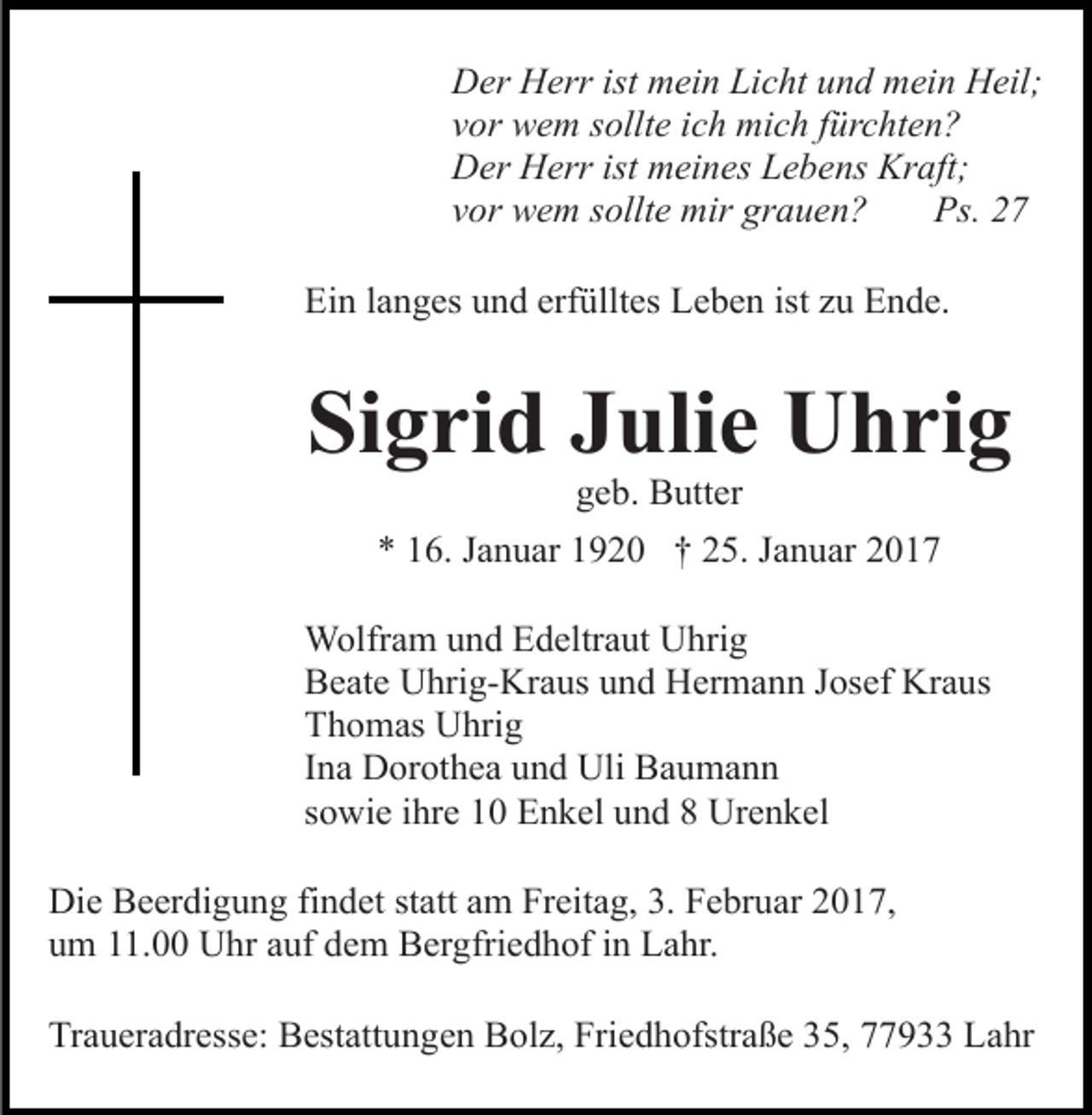 <p>Der Herr ist mein Licht und mein Heil;<br />vor wem sollte ich mich fürchten?<br />Der Herr ist meines Lebens Kraft;<br />vor wem sollte mir grauen?<br />Ps. 27<br />Ein langes und erfülltes Leben ist zu Ende.</p><p>Sigrid Julie Uhrig<br />geb. Butter<br />* 16. Januar 1920 † 25. Januar 2017<br />Wolfram und Edeltraut Uhrig<br />Beate Uhrig-Kraus und Hermann Josef Kraus<br />Thomas Uhrig<br />Ina Dorothea und Uli Baumann<br />sowie ihre 10 Enkel und 8 Urenkel<br />Die Beerdigung findet statt am Freitag, 3. Februar 2017,<br />um 11.00 Uhr auf dem Bergfriedhof in Lahr.<br />Traueradresse: Bestattungen Bolz, Friedhofstraße 35, 77933 Lahr</p>