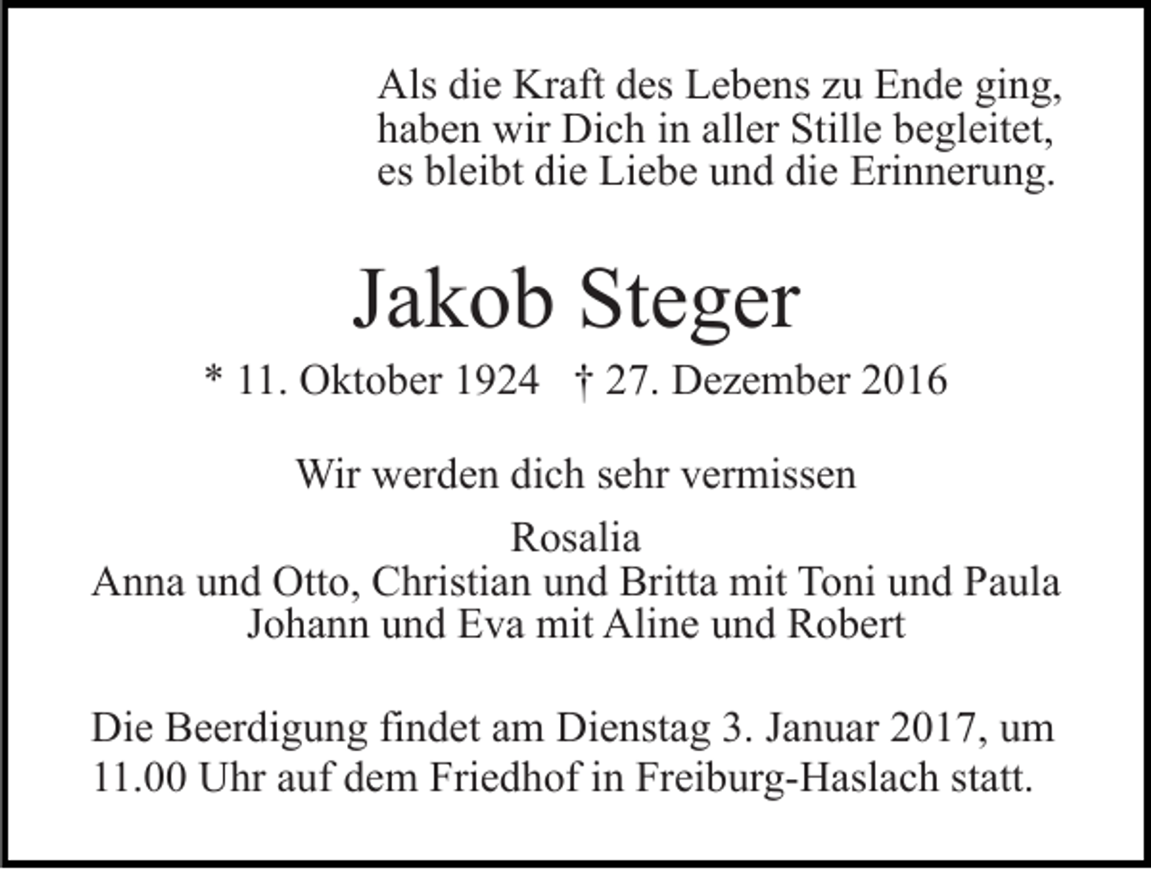 <p>Als die Kraft des Lebens zu Ende ging,<br />haben wir Dich in aller Stille begleitet,<br />es bleibt die Liebe und die Erinnerung.</p><p>Jakob Steger<br />* 11. Oktober 1924 † 27. Dezember 2016<br />Wir werden dich sehr vermissen<br />Rosalia<br />Anna und Otto, Christian und Britta mit Toni und Paula<br />Johann und Eva mit Aline und Robert<br />Die Beerdigung findet am Dienstag 3. Januar 2017, um<br />11.00 Uhr auf dem Friedhof in Freiburg-Haslach statt.</p>