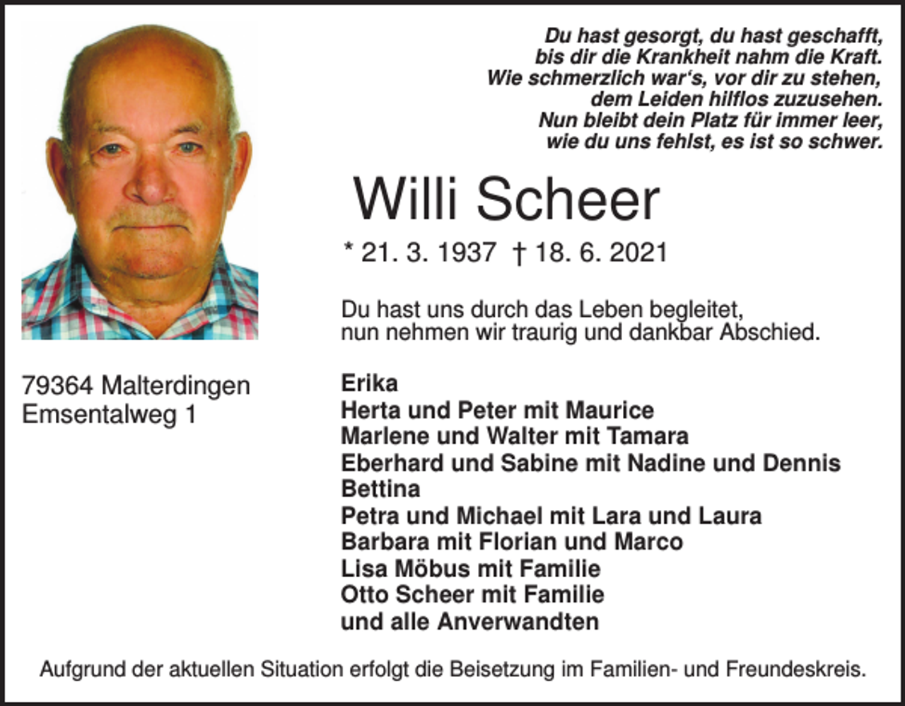 <p>Du hast gesorgt, du hast geschafft,<br />bis dir die Krankheit nahm die Kraft.<br />Wie schmerzlich war‘s, vor dir zu stehen,<br />dem Leiden hilflos zuzusehen.<br />Nun bleibt dein Platz für immer leer,<br />wie du uns fehlst, es ist so schwer.</p><p>Willi Scheer<br />* 21. 3. 1937 † 18. 6. 2021<br />Du hast uns durch das Leben begleitet,<br />nun nehmen wir traurig und dankbar Abschied.</p><p>79364 Malterdingen<br />Emsentalweg 1</p><p>Erika<br />Herta und Peter mit Maurice<br />Marlene und Walter mit Tamara<br />Eberhard und Sabine mit Nadine und Dennis<br />Bettina<br />Petra und Michael mit Lara und Laura<br />Barbara mit Florian und Marco<br />Lisa Möbus mit Familie<br />Otto Scheer mit Familie<br />und alle Anverwandten</p><p>Aufgrund der aktuellen Situation erfolgt die Beisetzung im Familien- und Freundeskreis.</p>
