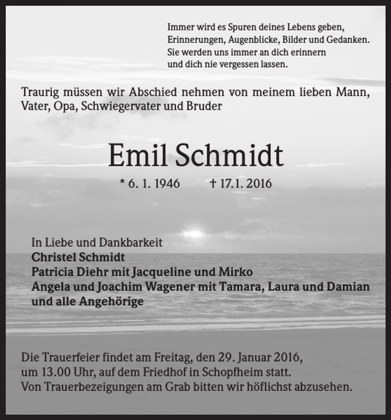 <p>Immer wird es Spuren deines Lebens geben,<br />Erinnerungen, Augenblicke, Bilder und Gedanken.<br />Sie werden uns immer an dich erinnern<br />und dich nie vergessen lassen.</p><p>Traurig müssen wir Abschied nehmen von meinem lieben Mann,<br />Vater, Opa, Schwiegervater und Bruder</p><p>Emil Schmidt<br />* 6. 1. 1946</p><p>† 17.1. 2016</p><p>In Liebe und Dankbarkeit<br />Christel Schmidt<br />Patricia Diehr mit Jacqueline und Mirko<br />Angela und Joachim Wagener mit Tamara, Laura und Damian<br />und alle Angehörige</p><p>Die Trauerfeier findet am Freitag, den 29. Januar 2016,<br />um 13.00 Uhr, auf dem Friedhof in Schopfheim statt.<br />Von Trauerbezeigungen am Grab bitten wir höflichst abzusehen.</p>