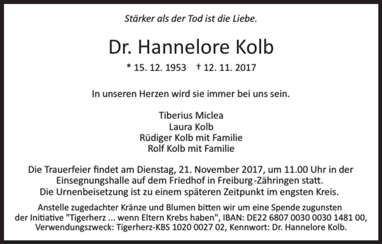 <p>St<br />Stärker<br />är k er als<br />als der<br />d er Tod<br />T o d ist<br />ist die<br />di e Liebe.<br />Li e b e.</p><p>Dr.<br />H a n n el or e KKolb<br />ol b<br />Dr. Hannelore<br />** 15.<br />1 5. 12.<br />1 2. 1953<br />1 9 5 3 †† 112.<br />2. 111.<br />1.</p><p>IInn unseren<br />u ns er e n Herzen<br />H erz e n wird<br />wir d sie<br />sie iimmer<br />m m er bei<br />b ei uns<br />u ns ssein.<br />ei n.<br />Tiberius<br />Ti b eri us Miclea<br />Mi cl e a<br />Laura<br />L a ur a Kolb<br />K ol b<br />RRüdiger<br />ü di g er KKolb<br />ol b mit<br />mit FFamilie<br />a mili e<br />Rolf<br />R olf KKolb<br />ol b mit<br />mit FFamilie<br />a mili e<br />Die<br />Di<br />e TrTrauerfeier<br />a u erf ei er ﬁﬁndet<br />n d et aam<br />m Dienstag,<br />Di e nst a g, 21.<br />2 1. November<br />N o v e m b er 2017,<br />2 0 1 7, um<br />u m 111.00<br />1. Uhr<br />U hr iin<br />n der<br />der<br />Ei<br />ns e g n u n gs h all e aauf<br />uf dem<br />d e m Friedhof<br />Fri e d h of iinn Freiburg­Zähringen<br />Fr ei b ur g­ Z ä hri n g e n sta�.<br />st a �.<br />Einsegnungshalle<br />Di e Urnenbeisetzung<br />Ur n e n b eis etz u n g ist<br />u eieinem<br />n e m sspäteren<br />p ät er e n ZZeitpunkt<br />eit p u n kt iimm engsten<br />e n gst e n Kreis.<br />Kr eis.<br />Die<br />istzzu<br />AAnstelle<br />nst ell e zzugedachter<br />u g e d a c ht er Kr<br />Kränze<br />ä nz e uund<br />n d Blumen<br />Bl u m e n bi<br />bi�en<br />� e n wir<br />w ir um<br />u m eine<br />ei n e Spende<br />S p e n d e zugunsten<br />z u g u nst e n<br />der<br />d er IIni�a�ve<br />ni � a � v e ""Tigerherz<br />Ti g er h erz ....<br />.. wenn<br />w e n n Eltern<br />Elt er n Krebs<br />Kr e bs haben",<br />h a b en", IIBAN:<br />B A N: DE22<br />D E 66807<br />8 0 7 0003 3 003 3 0 11481<br />4 8 1 000,<br />0,<br />VVerwendungszweck:<br />er w e n d u n gsz w e c k: TiTigerherz­KBS<br />g e r h erz­ K B S 1020<br />1 0 2 027<br />2 7 02,<br />0 2, KKennwort:<br />e n n w ort: Dr.<br />Dr. Hannelore<br />H a n n el or e Kolb.<br />K ol b.</p>