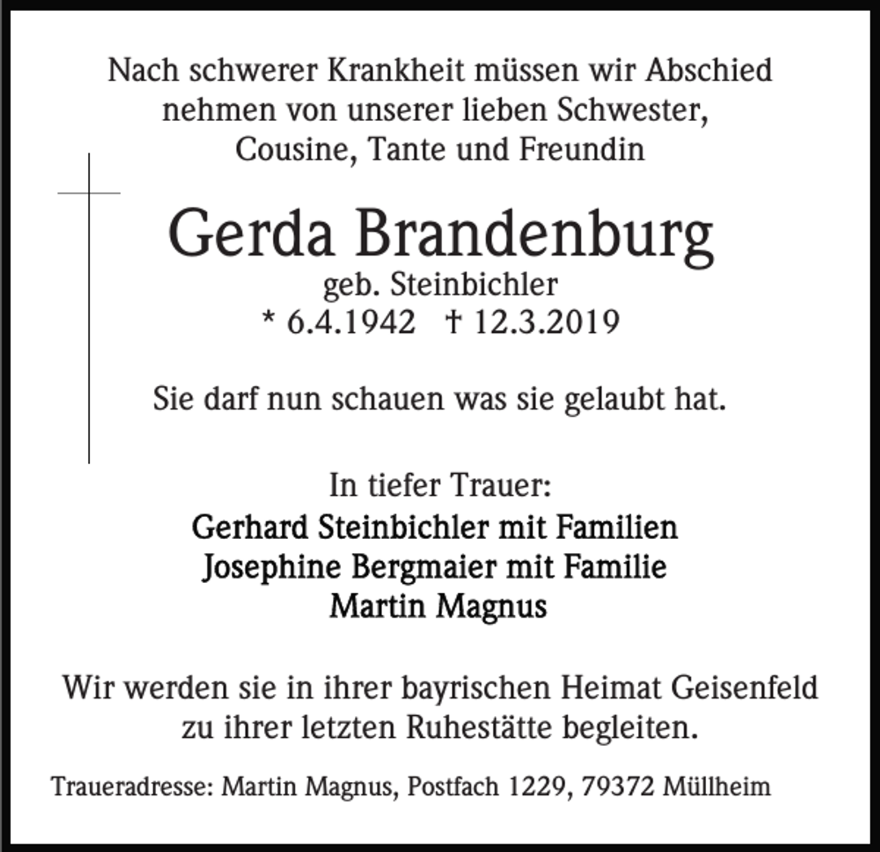 <p>Nach schwerer Krankheit müssen wir Abschied<br />nehmen von unserer lieben Schwester,<br />Cousine, Tante und Freundin</p><p>Gerda Brandenburg<br />geb. Steinbichler<br />* 6.4.1942 † 12.3.2019<br />Sie darf nun schauen was sie gelaubt hat.<br />In tiefer Trauer:</p><p>Wir werden sie in ihrer bayrischen Heimat Geisenfeld<br />zu ihrer letzten Ruhestätte begleiten.<br />Traueradresse: Martin Magnus, Postfach 1229, 79372 Müllheim</p>