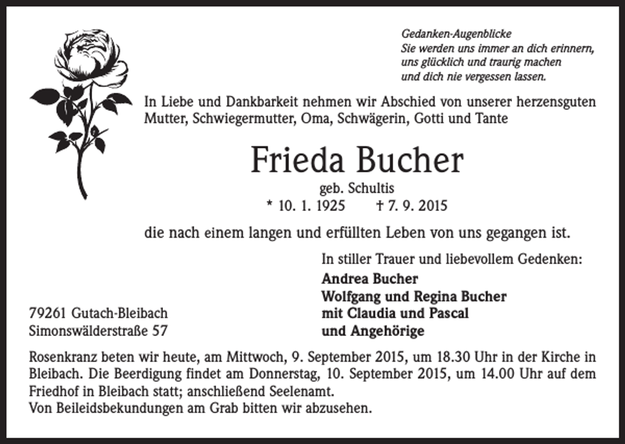 <p>Gedanken-Augenblicke<br />Sie werden uns immer an dich erinnern,<br />uns glücklich und traurig machen<br />und dich nie vergessen lassen.</p><p>In Liebe und Dankbarkeit nehmen wir Abschied von unserer herzensguten<br />Mutter, Schwiegermutter, Oma, Schwägerin, Gotti und Tante</p><p>Frieda Bucher<br />geb. Schultis<br />* 10. 1. 1925 † 7. 9. 2015</p><p>die nach einem langen und erfüllten Leben von uns gegangen ist.</p><p>79261 Gutach-Bleibach<br />Simonswälderstraße 57</p><p>In stiller Trauer und liebevollem Gedenken:<br />Andrea Bucher<br />Wolfgang und Regina Bucher<br />mit Claudia und Pascal<br />und Angehörige</p><p>Rosenkranz beten wir heute, am Mittwoch, 9. September 2015, um 18.30 Uhr in der Kirche in<br />Bleibach. Die Beerdigung findet am Donnerstag, 10. September 2015, um 14.00 Uhr auf dem<br />Friedhof in Bleibach statt; anschließend Seelenamt.<br />Von Beileidsbekundungen am Grab bitten wir abzusehen.</p>