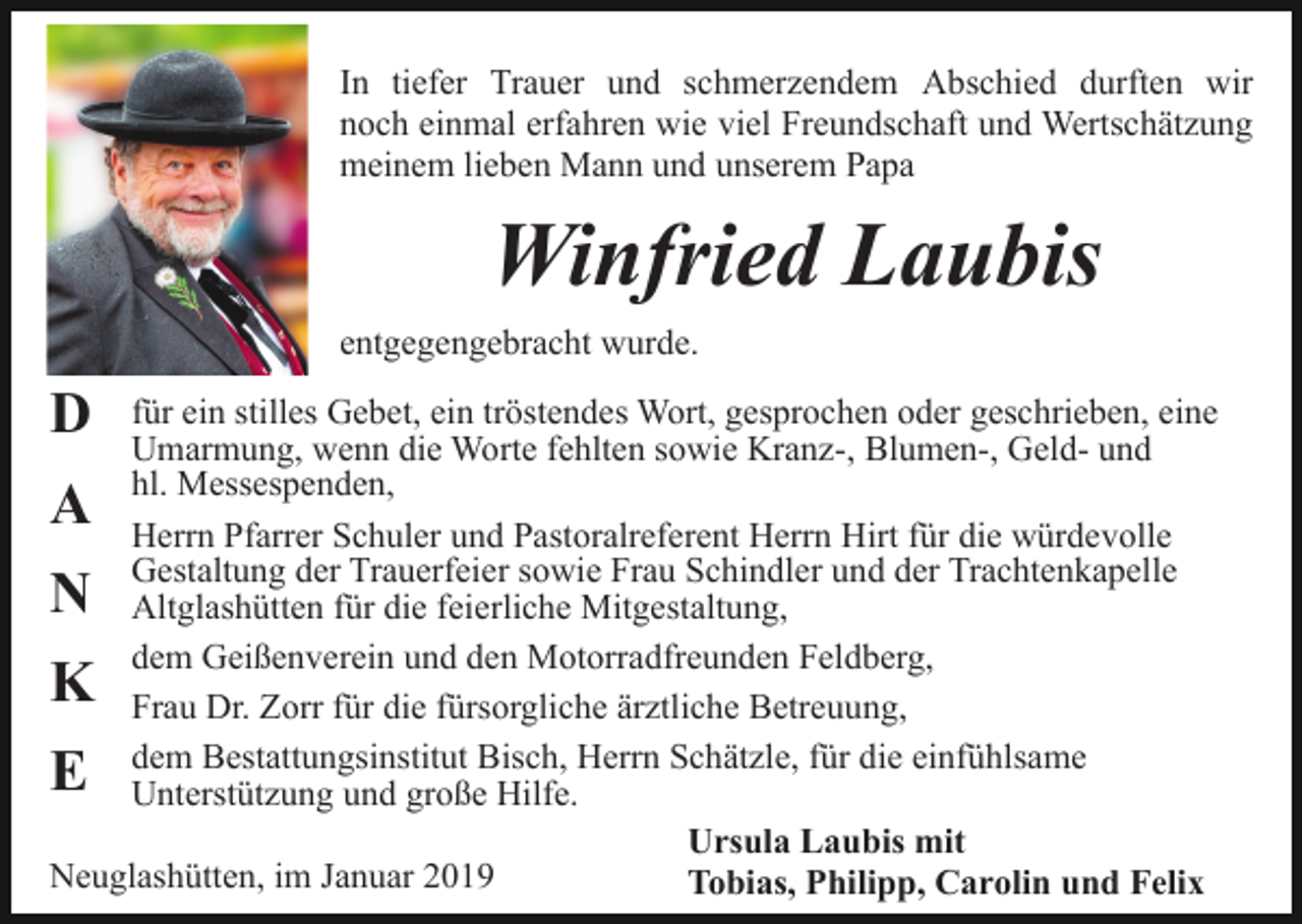 <p>In tiefer Trauer und schmerzendem Abschied durften wir<br />noch einmal erfahren wie viel Freundschaft und Wertschätzung<br />meinem lieben Mann und unserem Papa</p><p>Winfried Laubis<br />entgegengebracht wurde.</p><p>D</p><p>für ein stilles Gebet, ein tröstendes Wort, gesprochen oder geschrieben, eine<br />Umarmung, wenn die Worte fehlten sowie Kranz-, Blumen-, Geld- und<br />hl. Messespenden,<br />Herrn Pfarrer Schuler und Pastoralreferent Herrn Hirt für die würdevolle<br />Gestaltung der Trauerfeier sowie Frau Schindler und der Trachtenkapelle<br />Altglashütten für die feierliche Mitgestaltung,<br />dem Geißenverein und den Motorradfreunden Feldberg,<br />Frau Dr. Zorr für die fürsorgliche ärztliche Betreuung,<br />dem Bestattungsinstitut Bisch, Herrn Schätzle, für die einfühlsame<br />Unterstützung und große Hilfe.<br />Ursula Laubis mit<br />Neuglashütten, im Januar 2019<br />Tobias, Philipp, Carolin und Felix</p><p>A<br />N</p><p>K<br />E</p>