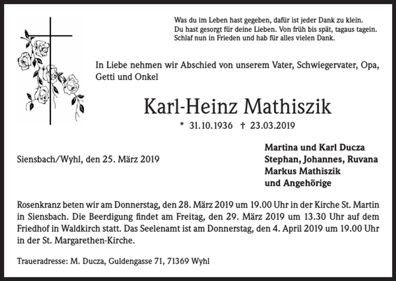 <p>Was du im Leben hast gegeben, dafür ist jeder Dank zu klein.<br />Du hast gesorgt für deine Lieben. Von früh bis spät, tagaus tagein.<br />Schlaf nun in Frieden und hab für alles vielen Dank.</p><p>In Liebe nehmen wir Abschied von unserem Vater, Schwiegervater, Opa,<br />Getti und Onkel</p><p>Karl-Heinz Mathiszik<br />* 31.10.1936 † 23.03.2019</p><p>Martina und Karl Ducza<br />Siensbach/Wyhl, den 25. März 2019 Stephan, Johannes, Ruvana<br />Markus Mathiszik<br />und Angehörige<br />Rosenkranz beten wir am Donnerstag, den 28. März 2019 um 19.00 Uhr in der Kirche St. Martin<br />in Siensbach. Die Beerdigung findet am Freitag, den 29. März 2019 um 13.30 Uhr auf dem<br />Friedhof in Waldkirch statt. Das Seelenamt ist am Donnerstag, den 4. April 2019 um 19.00 Uhr<br />in der St. Margarethen-Kirche.<br />Traueradresse: M. Ducza, Guldengasse 71, 71369 Wyhl</p>