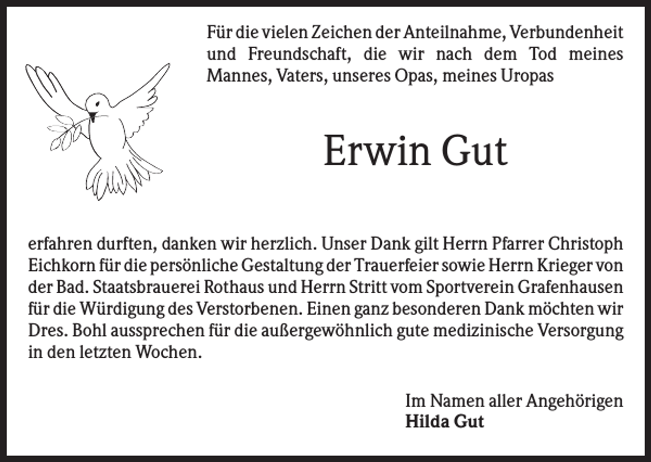 <p>Für die vielen Zeichen der Anteilnahme, Verbundenheit<br />und Freundschaft, die wir nach dem Tod meines<br />Mannes, Vaters, unseres Opas, meines Uropas</p><p>Erwin Gut<br />erfahren durften, danken wir herzlich. Unser Dank gilt Herrn Pfarrer Christoph<br />Eichkorn für die persönliche Gestaltung der Trauerfeier sowie Herrn Krieger von<br />der Bad. Staatsbrauerei Rothaus und Herrn Stritt vom Sportverein Grafenhausen<br />für die Würdigung des Verstorbenen. Einen ganz besonderen Dank möchten wir<br />Dres. Bohl aussprechen für die außergewöhnlich gute medizinische Versorgung<br />in den letzten Wochen.<br />Im Namen aller Angehörigen<br />Hilda Gut</p>