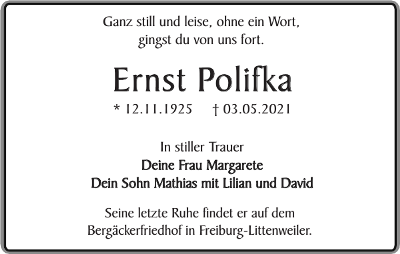 <p>Ganz still und leise, ohne ein Wort,<br />gingst du von uns fort.</p><p>Ernst Polifka<br />* 12.11.1925</p><p>† 03.05.2021</p><p>In stiller Trauer<br />Deine Frau Margarete<br />Dein Sohn Mathias mit Lilian und David<br />Seine letzte Ruhe findet er auf dem<br />Bergäckerfriedhof in Freiburg-Littenweiler.</p>