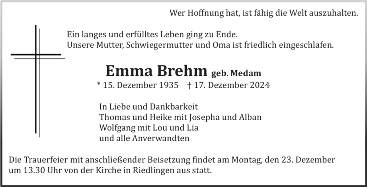 <p>Wer Hoffnung hat, ist fä hig die Welt auszuhalten.<br />Ein langes und erfü lltes Leben ging zu Ende.<br />Unsere Mutter, Schwiegermutter und Oma ist friedlich eingeschlafen.</p><p>Emma Brehm geb. Medam<br />* 15. Dezember 1935 † 17. Dezember 2024<br />In Liebe und Dankbarkeit<br />Thomas und Heike mit Josepha und Alban<br />Wolfgang mit Lou und Lia<br />und alle Anverwandten<br />Die Trauerfeier mit anschließender Beisetzung findet am Montag, den 23. Dezember<br />um 13.30 Uhr von der Kirche in Riedlingen aus statt.</p>